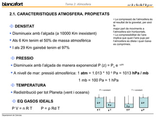 Departament de Ciències
Tema 2: Atmosfera se le ctivitat lo g se
2.1. CARACTERISTIQUES ATMOSFERA. PROPIETATS
 DENSITAT
 Disminueix amb l’alçada (a 10000 Km inexistent)
 Als 6 Km tenim el 50% de massa atmosfèrica
 I als 29 Km gairebé tenim el 97%
 PRESSIO
 Disminueix amb l’alçada de manera exponencial P (z) = Po e –z/H
 A nivell de mar: pressió atmosfèrica: 1 atm = 1.013 * 10 5
Pa = 1013 hPa / mb
1 mb = 100 Pa = 1 hPa
 TEMPERATURA
 Redistribució per tot Planeta (vent i oceans)
 EQ GASOS IDEALS
P V = n R T P = ρ Rd T
• La compressió de l’atmosfera és
el resultat de la gravetat, per això
la
major part de moviments a
l’atmosfera són horitzontals.
• La compressibilitat de l’aire
implica que quan l’aire puja per
l’atmosfera es dilata i quan baixa
es comprimeix.
P = constant T = constant
T T
ρ
ρ
P
ρ
P
ρ
 