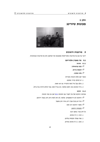 ‫חישובים‬ ‫מורכבות‬ 8‫החישובים‬ ‫מורכבות‬
II ‫חלק‬
‫טיורינג‬ ‫מכונות‬
‫חישובים‬ ‫מורכבות‬ 8
.‫קוגניטיבית‬ ‫מורכבות‬ ‫על‬ ‫ולא‬ (‫המחשב‬ ‫של‬ ‫)משאבים‬ ‫אלגוריתמית‬ ‫מורכבות‬ ‫על‬ ‫כאן‬ ‫על‬ ‫ידובר‬
‫אלגוריתם‬ ‫מאפיין‬ ‫מה‬ 8.1
‫נתונים‬ 8.1.1
(‫)בהתחלה‬ ‫קלט‬
.‫ביניים‬ ‫תוצאת‬
.(‫)בסוף‬ ‫פלט‬
:‫עיקריות‬ ‫תכונות‬ ‫שלוש‬ ‫ישנן‬ ‫כאשר‬
.‫מוסכם‬ ‫קידוד‬ ‫לכולם‬ ‫יש‬ .1
.(‫סופי‬ ‫הוא‬ ‫גם‬ ‫)הקידוד‬ ‫סופי‬ ‫גודל‬ ‫בעל‬ ‫כולם‬ .2
.(‫גודל‬ ‫בכל‬ ‫להיות‬ ‫יכולים‬ ‫אבל‬ ,‫סופי‬ ‫בגודל‬ ‫הם‬ ,‫)כלומר‬ ‫חסום‬ ‫אינו‬ ‫הנתונים‬ ‫גודל‬ .3
‫חוקים‬ 8.1.2
:‫תכונות‬ ‫כמה‬ ‫גם‬ ‫ישנן‬ (8.1.1 ‫הנתונים‬ ‫עם‬ ‫לעבוד‬ ‫איך‬ ‫)של‬ ‫החוקים‬ ‫מבחינת‬
.(‫דרכים‬ ‫בכמה‬ ‫חוק‬ ‫חוק‬ ‫לפרש‬ ‫ניתן‬ ‫לא‬ ,‫)כלומר‬ .‫חד-משמעיים‬ ‫הם‬ ‫החוקים‬
.‫מופעל‬ ‫חוק‬ ‫איזה‬ ‫ידוע‬ (‫צעד‬ ‫)בכל‬ ‫רגע‬ ‫בכל‬
.‫סופי‬ ‫הוא‬ ‫החוקים‬ ‫מספר‬
.‫החישוב‬ ‫מקומיות‬
:‫הבא‬ ‫באופן‬ ‫עובד‬ ‫חוק‬ ‫כל‬
.‫נתונים‬ Θ (1) ‫קרא‬ .1
.‫עליהם‬ ‫מקומית‬ ‫פעולה‬ ‫עשה‬ .2
.‫אחרים‬ ‫נתונים‬ Θ (1) ‫כתוב‬ .3
10
 