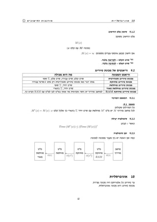 ‫אוניברסליות‬ 10‫החישובים‬ ‫מורכבות‬
‫החישוב‬ ‫פלט‬ ‫סימון‬ 9.1.2
:‫מסומן‬ ‫החישוב‬ ‫פלט‬
M (x)
[x ‫קלט‬ ‫עם‬ M ‫]מכונה‬
.M (x) = ∞ :‫מסמנים‬ ‫צעדים‬ ‫אינסוף‬ ‫מבצע‬ ‫חישוב‬ ‫אם‬
.‫בלבד‬ ‫לקריאה‬ - ‫הקלט‬ ‫סרט‬
.‫בלבד‬ ‫לכתיבה‬ - ‫הפלט‬ ‫סרט‬
‫טיורינג‬ ‫מכונת‬ ‫של‬ ‫וריאנטים‬ 9.2
‫מכילה‬ ‫היא‬ ‫מה‬ ‫המכונה‬ ‫וריאנט‬
‫סופי‬ Σ ,‫פלט‬ ‫סרט‬ ,‫עבודה‬ ‫סרט‬ ,‫קלט‬ ‫סרט‬ ‫סטנדרטית‬ ‫טיורינג‬ ‫מכונת‬
‫עבודה‬ ‫-סרטי‬k ‫שיש‬ ‫רק‬ ‫סטנדרטית‬ ‫טיורינג‬ ‫מכונת‬ ‫כמו‬ ‫דבר‬ ‫אותו‬ ‫מחוזקת‬ ‫טיורינג‬ ‫מכונת‬
‫סופי‬ Σ ,‫יחיד‬ ‫סרט‬ ‫מוחלשת‬ ‫טיורינג‬ ‫מכונת‬
‫בינארי‬ Σ ,‫יחיד‬ ‫סרט‬ ‫מאוד‬ ‫מוחלשת‬ ‫טיורינג‬ ‫מכונת‬
..‫כך‬ ‫נקרא‬ RAM ‫עם‬ ‫למ"ט‬ ‫לכן‬ ‫במ"ט‬ ‫שאין‬ ‫מה‬ ‫אקראית‬ ‫גישה‬ ‫יש‬ ‫מודרני‬ ‫למחשב‬ RAM ‫מחוזקת‬ ‫טיורינג‬ ‫מכונת‬
‫המרכזי‬ ‫המשפט‬ 9.2.1
:9.1 ‫משפט‬
.‫שקולים‬ ‫המודלים‬ ‫כל‬
.M′
(x) = M (x) :x ‫קלט‬ ‫שלכל‬ ‫כך‬ ‫בינארי‬ Σ ‫יחיד‬ ‫סרט‬ ‫עם‬ ‫מוחלשת‬ M′
‫מ"ט‬ ‫יש‬ M ‫מודרני‬ ‫מחשב‬ ‫לכל‬
‫יעילה‬ ‫סימולציה‬ 9.2.2
:‫קבוע‬ c ‫כאשר‬
Time (M′
(x)) ≤ (Time (M (x)))
c
‫סימולציה‬ ‫זמן‬ 9.2.3
:‫למכונה‬ ‫ממכונה‬ ‫מעבר‬ ‫בין‬ ‫יש‬ ‫האטה‬ ‫זמן‬ ‫כמה‬
‫מ"ט‬
‫מוחלשת‬
‫מאוד‬
‫מ"ט‬
‫מוחלשת‬
O(1)
kk
‫מ"ט‬
‫מחוזקת‬
O(n2
)
kk
‫מ"ט‬
‫מחוזקת‬
RAM
O(n2
)
kk
‫מחשב‬
‫מודרני‬
O(1)
kk
‫אוניברסליות‬ 10
.‫נפרדת‬ ‫מכונה‬ ‫היה‬ ‫אלגוריתם‬ ‫כל‬ ‫טיורינג‬ ‫עד‬
.‫אוניברסלית‬ ‫מכונה‬ ‫היא‬ ‫טיורנג‬ ‫מכונת‬
12
 