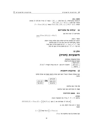 ‫חישובית‬ ‫מורכבות‬ 12‫החישובים‬ ‫מורכבות‬
:10.1 ‫משפט‬
:‫מקיים‬ M ‫מ"ט‬ ‫של‬ ‫קידוד‬ M ‫כאשר‬ - ⟨M⟩ , x - ‫קלט‬ ‫שכל‬ MU ‫אוניברסלית‬ ‫מכונה‬ ‫יש‬
.MU (⟨M⟩ , x) = M (x) :x ‫קלט‬ ‫לכל‬ :‫נכונות‬
.T = Time (M (x)) ‫כאשר‬ Time (MU (⟨M⟩ , x)) ≤ Θ (T · ln T) :‫יעילות‬
‫אלגוריתם‬ ‫של‬ ‫יעילות‬ 11
:‫אם‬ ‫יעיל‬ ‫יקרא‬ M ‫אלגוריתם‬
max
|x|=n
(Time (M (x))) = Θ (nc
)
.‫קבוע‬ c ‫כאשר‬
.‫הקלט‬ ‫באורך‬ ‫כתלות‬ ‫בזמן‬ ‫יעילות‬ ‫מודדים‬ ‫שאנחנו‬ ‫הוא‬ ‫הרעיון‬
.‫פולינומי‬ ‫בזמן‬ ‫רץ‬ ‫הוא‬ ‫אם‬ ,‫יעיל‬ ‫הוא‬ ‫אלגוריתם‬ ,‫כלומר‬
.‫סביר‬ ‫בזמן‬ ‫מודרני‬ ‫מחשב‬ ‫על‬ ‫רץ‬ - n · log n, n2
, n3
- ‫יעיל‬
.‫יעיל‬ ‫לא‬ ‫בזמן‬ ‫מודרני‬ ‫מחשב‬ ‫על‬ ‫רץ‬ - 2n
, n! - ‫יעיל‬ ‫לא‬
III ‫חלק‬
(‫)חזרה‬ ‫חישוביות‬
:‫הבסיסית‬ ‫מהשאלה‬ ‫נתחיל‬
?‫כריעות‬ ‫לא‬ ‫בעיות‬ ‫יש‬ ‫האם‬
.HALT -‫העצירה‬ ‫בעיית‬ ‫את‬ ‫יש‬ - ‫שכן‬ ‫היא‬ ‫התשובה‬
‫כריעות‬ ‫לא‬
•HALT
‫כריעות‬
‫חישובית‬ ‫מורכבות‬ 12
?(‫קלות‬ ‫שכולן‬ ‫)או‬ ‫קשות‬ ‫כריעות‬ ‫בעיות‬ ‫ישנן‬ ‫האם‬ "‫הבאה‬ ‫השאלה‬ ‫נשאלת‬ ‫כעת‬
,‫כלומר‬
‫כריע‬ ‫לא‬
‫כריע‬ ‫לא‬ :‫או‬ ‫קשה‬ ‫כריע‬
‫קל‬ ‫כריע‬ ‫קל‬ ‫כריע‬
.‫פולינומי‬ ‫בזמן‬ ‫פתיר‬ ‫קל‬
.‫פולינומי‬ ‫סופר‬ ‫בזמן‬ ‫אלגוריתם‬ ‫כל‬ ‫קשה‬
‫ההיררכיה‬ ‫משפט‬ 12.1
:‫הגדרה‬
:‫הבאה‬ ‫הפונקציה‬ ‫את‬ ‫נגדיר‬ ,T : N → N :‫בהינתן‬
DTIME (T) = Time (T) =
{
L Θ (T (n)) ‫בזמן‬ L ‫את‬ ‫שמכריעה‬ M ‫מ"ט‬ ‫יש‬
}
.(n ‫)או‬ .‫הקלט‬ ‫אורך‬ ‫הוא‬ L ‫כאשר‬
:‫למשל‬
L =
{
G ‫קשיר‬ ‫גרף‬ G
}
∈ Time (n)
:Time ‫של‬ ‫מחלקות‬ ‫כמה‬ ‫על‬ ‫נסתכל‬ ‫כעת‬
13
 