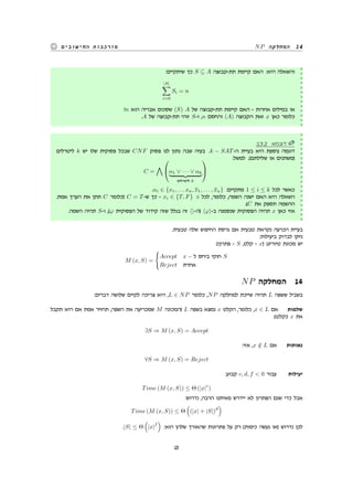 NP ‫המחלקה‬ 14‫החישובים‬ ‫מורכבות‬
:‫שיתקיים‬ ‫כך‬ S ⊆ A ‫תת-קבוצה‬ ‫קיימת‬ ‫האם‬ :‫היא‬ ‫והשאלה‬
|S|
∑
i=0
Si = n
?n ‫הוא‬ ‫אבריה‬ ‫שסכום‬ (S) A ‫של‬ ‫תת-קבוצה‬ ‫קיימת‬ ‫האם‬ - ‫אחרות‬ ‫במילים‬ ‫או‬
.A ‫של‬ ‫תת-קבוצה‬ ‫זוהי‬ S-‫ו‬ ,n ‫והחסם‬ (A) ‫הקבוצה‬ ‫זאת‬ x ‫כאן‬ ‫כלומר‬
:13.2 ‫דוגמא‬
‫ליטרלים‬ k ‫יש‬ ‫שלו‬ ‫פסוקית‬ ‫שבכל‬ CNF ‫פסוק‬ ‫לנו‬ ‫נתון‬ ‫שבה‬ ‫בעיה‬ .k − SAT-‫ה‬ ‫בעיית‬ ‫היא‬ ‫נוספת‬ ‫דוגמה‬
:‫למשל‬ .(‫שלילתם‬ ‫או‬ ‫)משתנים‬
C =
∧

α1 ∨ · · · ∨ αk
‫ליטרלים‬ k


.αi ∈ {x1, . . . xn, x1, . . . , xn} :‫מתקיים‬ 1 ≤ i ≤ k ‫לכל‬ ‫כאשר‬
.‫אמת‬ ‫הערך‬ ‫את‬ ‫תתן‬ C ‫)כלומר‬ C = T-‫ש‬ ‫כך‬ - xi ∈ {T, F} :i ‫לכל‬ ,‫כלומר‬ ,‫השמה‬ ‫ישנה‬ ‫האם‬ ‫היא‬ ‫השאלה‬
.(C ‫את‬ ‫תספק‬ ‫ההשמה‬
.‫השמה‬ ‫תהיה‬ S-‫ו‬ ,(φ ‫הפסוקית‬ ‫של‬ ‫קידוד‬ ‫שזה‬ ‫בגלל‬ ‫זה‬ ⟨⟩-‫)ה‬ ⟨φ⟩-‫ב‬ ‫שנסמנה‬ ‫הפסוקית‬ ‫תהיה‬ x ‫כאן‬ ‫אזי‬
.‫טבעית‬ ‫שלה‬ ‫החיפוש‬ ‫גרסת‬ ‫אם‬ ‫טבעית‬ ‫נקראת‬ ‫הכרעה‬ ‫בעיית‬
:‫ביעילות‬ ‫לבדוק‬ ‫ניתן‬
:(‫פתרון‬ - S ,‫קלט‬ - x) ‫טיורינג‬ ‫מכונת‬ ‫יש‬
M (x, S) =
{
Accept x − ‫ל‬ ‫ביחס‬ ‫חוקי‬ S
Reject ‫אחרת‬
NP ‫המחלקה‬ 14
:‫דברים‬ ‫שלושה‬ ‫לקיים‬ ‫צריכה‬ ‫היא‬ ,L ∈ NP ‫כלומר‬ ,NP ‫למחלקה‬ ‫שייכת‬ ‫תהיה‬ L ‫ששפה‬ ‫בשביל‬
‫תקבל‬ ‫היא‬ ‫אם‬ ‫אמת‬ ‫תחזיר‬ ,‫השפה‬ ‫את‬ ‫שמכריעה‬ M ‫)המכונה‬ L ‫בשפה‬ ‫נמצא‬ x ‫הקלט‬ ,‫כלומר‬ ,x ∈ L ‫אם‬ ‫שלמות‬
:(‫כקלט‬ x ‫את‬
∃S ⇒ M (x, S) = Accept
:‫אזי‬ ,x /∈ L ‫אם‬ ‫נאותות‬
∀S ⇒ M (x, S) = Reject
:‫קבוע‬ c, d, f < 0 ‫עבור‬ ‫יעילות‬
Time (M (x, S)) ≤ Θ (|x|
c
)
:‫נדרוש‬ ,‫הרבה‬ ‫מאיתנו‬ ‫יידרש‬ ‫לא‬ ‫הפתרון‬ ‫שגם‬ ‫כדי‬ ‫אבל‬
Time (M (x, S)) ≤ Θ
(
(|x| + |S|)
d
)
.|S| ≤ Θ
(
|x|
f
)
:‫הוא‬ ‫שלהן‬ ‫שהאורך‬ ‫פתרונות‬ ‫על‬ ‫רק‬ (‫כימות‬ ‫נעשה‬ ‫)או‬ ‫נדרוש‬ ‫לכן‬
15
 