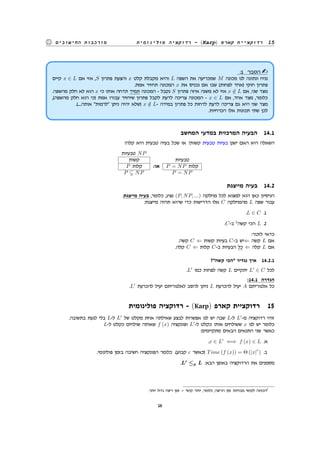 ‫פולינומית‬ ‫רדוקציה‬ - (Karp) ‫קארפ‬ ‫רדוקציית‬ 15‫החישובים‬ ‫מורכבות‬
:1 ‫הסבר‬
‫קיים‬ x ∈ L ‫אם‬ ‫אזי‬ ,S ‫פתרון‬ ‫והצעת‬ x ‫קלט‬ ‫מקבלת‬ ‫והיא‬ L ‫השפה‬ ‫את‬ ‫שמכריעה‬ M ‫מכונה‬ ‫לנו‬ ‫ונתונה‬ ‫נניח‬
.‫אמת‬ ‫תחזיר‬ ‫המכונה‬ x ‫את‬ ‫נכניס‬ ‫אם‬ ‫שבו‬ (‫לפחות‬ ‫)אחד‬ ‫חוקי‬ ‫פתרון‬
.‫מהשפה‬ ‫חלק‬ ‫לא‬ ‫הוא‬ x ‫כי‬ ‫אותו‬ ‫תדחה‬ ‫תמיד‬ ‫המכונה‬ - ‫נקבל‬ S ‫פתרון‬ ‫איזה‬ ‫משנה‬ ‫לא‬ ‫אזי‬ x /∈ L ‫אם‬ ,‫שני‬ ‫מצד‬
,(‫מהשפה‬ ‫חלק‬ ‫הוא‬ ‫)כי‬ ‫אמת‬ ‫עבורו‬ ‫שיחזיר‬ ‫פתרון‬ ‫לקבל‬ ‫לדעת‬ ‫צריכה‬ ‫המכונה‬ - x ∈ L ‫אם‬ ,‫אחד‬ ‫מצד‬ ,‫כלומר‬
.(....‫אותה‬ "‫"לרמות‬ ‫ניתן‬ ‫יהיה‬ ‫)שלא‬ x /∈ L- ‫במידה‬ ‫פתרון‬ ‫כל‬ ‫לדחות‬ ‫לדעת‬ ‫צריכה‬ ‫גם‬ ‫היא‬ ‫שני‬ ‫מצד‬
.‫הכרחיות‬ ‫אלו‬ ‫תכונות‬ ‫שתי‬ ‫לכן‬
‫המחשב‬ ‫במדעי‬ ‫המרכזית‬ ‫הבעיה‬ 14.1
?‫קלה‬ ‫היא‬ ‫טבעית‬ ‫בעיה‬ ‫שכל‬ ‫או‬ ?‫קשות‬ ‫טבעית‬ ‫בעיות‬ ‫ישנן‬ ‫האם‬ ‫היא‬ ‫השאלה‬
‫טבעיות‬ NP
‫קשות‬ ‫טבעיות‬
P ‫קלות‬ :‫או‬ P = NP ‫קלות‬
P NP P = NP
‫מייצגת‬ ‫בעיה‬ 14.2
.‫מייצגת‬ ‫בעיה‬ ,‫כלומר‬ ,‫נציג‬ (P, NP, ...) ‫מחלקה‬ ‫לכל‬ ‫למצוא‬ ‫הוא‬ ‫כאן‬ ‫הניסיון‬
:‫מייצגת‬ ‫תהיה‬ ‫שהיא‬ ‫כדי‬ ‫הדרישות‬ ‫אלו‬ C ‫מהמחלקה‬ L ‫שפה‬ ‫עבור‬
.L ∈ C .1
.C-‫ב‬ 2
‫קשה‬ ‫הכי‬ L .2
:‫לזכור‬ ‫כדאי‬
.‫קשה‬ C ⇐ ‫קשות‬ ‫בעיות‬ C-‫ב‬ ‫⇐יש‬ ‫קשה‬ L ‫אם‬
.‫קלה‬ C ⇐ ‫קלות‬ C-‫ב‬ ‫הבעיות‬ ‫כל‬ ⇐ ‫קלה‬ L ‫אם‬
?"‫קשה‬ ‫"הכי‬ ‫נגדיר‬ ‫איך‬ 14.2.1
.L′
‫כמו‬ ‫לפחות‬ ‫קשה‬ L ‫יתקיים‬ L′
∈ C ‫לכל‬
:14.1 ‫הגדרה‬
.L′
‫להכרעת‬ ‫יעיל‬ ‫לאלגוריתם‬ ‫להסב‬ ‫ניתן‬ L ‫להכרעת‬ ‫יעיל‬ A ‫אלגוריתם‬ ‫כל‬
‫פולינומית‬ ‫רדוקציה‬ - (Karp) ‫קארפ‬ ‫רדוקציית‬ 15
.‫בתשובה‬ ‫לגעת‬ ‫בלי‬ L-‫ל‬ L′
‫של‬ ‫מקלט‬ ‫אחת‬ ‫שאילתה‬ ‫לבצע‬ ‫אפשרות‬ ‫לנו‬ ‫יש‬ ‫שבה‬ L-‫ל‬ L′
-‫מ‬ ‫רדוקציה‬ ‫זוהי‬
L-‫ל‬ ‫כקלט‬ ‫שולחים‬ ‫שאותה‬ f (x) ‫ופונקציה‬ L′
-‫ל‬ ‫כקלט‬ ‫אותו‬ ‫ששולחים‬ x ‫לנו‬ ‫יש‬ ‫כלומר‬
:‫מתקיימים‬ ‫הבאים‬ ‫התנאים‬ ‫שני‬ ‫כאשר‬
.x ∈ L′
⇐⇒ f (x) ∈ L .‫א‬
.‫פולינומי‬ ‫בזמן‬ ‫חשיבה‬ ‫הפונקציה‬ ‫כלומר‬ .(‫קבוע‬ c ‫)כאשר‬ Time (f (x)) = Θ (|x|
c
) .‫ב‬
.L′
≤p L :‫הבא‬ ‫באופן‬ ‫הרדוקציה‬ ‫את‬ ‫מסמנים‬
.‫יותר‬ ‫גדול‬ ‫ריצה‬ ‫זמן‬ = ‫קושי‬ ‫יותר‬ ,‫כלומר‬ ,‫הריצה‬ ‫זמן‬ ‫מבחינת‬ ‫לקושי‬ ‫הכוונה‬2
16
 