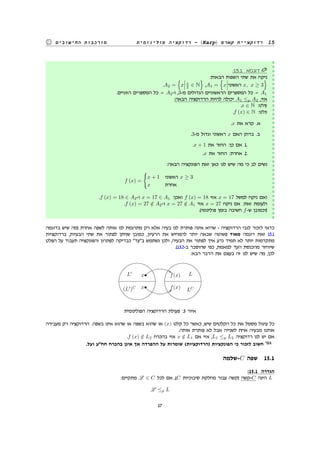 ‫פולינומית‬ ‫רדוקציה‬ - (Karp) ‫קארפ‬ ‫רדוקציית‬ 15‫החישובים‬ ‫מורכבות‬
:15.1 ‫דוגמא‬
:‫הבאות‬ ‫השפות‬ ‫שתי‬ ‫את‬ ‫ניקח‬
.A2 =
{
x x
2 ∈ N
}
,A1 =
{
x ‫ראשוני‬ x, x ≥ 3
}
.‫הזוגיים‬ ‫המספרים‬ ‫כל‬ = A2-‫ו‬ ,3-‫מ‬ ‫הגדולים‬ ‫הראשוניים‬ ‫המספרים‬ ‫כל‬ = A1
:‫הבאה‬ ‫הרדוקציה‬ ‫להיות‬ ‫יכולה‬ A1 ≤p A2 ,‫אזי‬
.x ∈ N :‫קלט‬
.f (x) ∈ N :‫פלט‬
.x ‫את‬ ‫קרא‬ .‫א‬
.3-‫מ‬ ‫וגדול‬ ‫ראשוני‬ x ‫האם‬ ‫בדוק‬ .‫ב‬
.x + 1 ‫את‬ ‫החזר‬ :‫כן‬ ‫אם‬ 1.
.x ‫את‬ ‫החזר‬ :‫אחרת‬ 2.
:‫הבאה‬ ‫הפונקציה‬ ‫זאת‬ ‫כאן‬ ‫לנו‬ ‫שיש‬ ‫מה‬ ‫כי‬ ‫לב‬ ‫נשים‬
f (x) =
{
x + 1 ‫ראשוני‬ x ≥ 3
x ‫אחרת‬
.f (x) = 18 ∈ A2-‫ו‬ x = 17 ∈ A1 :‫ואכן‬ f (x) = 18 ‫אזי‬ x = 17 ‫למשל‬ ‫ניקח‬ ‫ואם‬
.f (x) = 27 /∈ A2-‫ו‬ x = 27 /∈ A1 ‫אזי‬ x = 27 ‫ניקח‬ ‫אם‬ :‫זאת‬ ‫ולעומת‬
.(‫פולינומי‬ ‫בזמן‬ ‫חשיבה‬ f-‫ש‬ ‫)וכמובן‬
‫בדוגמה‬ ‫שיש‬ ‫)מה‬ ‫אחרת‬ ‫לשפה‬ ‫אותה‬ ‫לנו‬ ‫מתרגמת‬ ‫רק‬ ‫אלא‬ ‫בעיה‬ ‫לנו‬ ‫פותרת‬ ‫אינה‬ ‫שהיא‬ - ‫הרדוקציה‬ ‫לגבי‬ ‫לזכור‬ ‫כדאי‬
‫ברדוקציות‬ ,‫הבעיות‬ ‫שתי‬ ‫את‬ ‫לפתור‬ ‫שניתן‬ ‫כמובן‬ ,‫הרעיון‬ ‫את‬ ‫להמחיש‬ ‫יותר‬ ‫שבאה‬ ‫פשוטה‬ ‫מאוד‬ ‫דוגמה‬ ‫זאת‬ 15.1
‫הפלט‬ ‫על‬ ‫תעבוד‬ ‫והפונקציה‬ ‫לפתרון‬ ‫כבדיקה‬ "‫ב"עד‬ ‫נשתמש‬ ‫ולכן‬ ,‫הבעיה‬ ‫את‬ ‫לפתור‬ ‫איך‬ ‫נדע‬ ‫תמיד‬ ‫לא‬ ‫יותר‬ ‫מתקדמות‬
.(13.2-‫ב‬ ‫שהוסבר‬ ‫כפי‬ ,‫למאמת‬ ‫העד‬ ‫מהכנסת‬ ‫שיוחזר‬
:‫הבא‬ ‫הדבר‬ ‫את‬ ‫בעצם‬ ‫זה‬ ‫לנו‬ ‫שיש‬ ‫מה‬ ,‫לכן‬
L′
x•
(L′
)C x•
Lf(x)
LCf(x)
%%
99
‫הפולינומית‬ ‫הרדוקציה‬ ‫פעולת‬ :3 ‫איור‬
‫מעבירה‬ ‫רק‬ ‫הרדוקציה‬ .‫בשפה‬ ‫אינו‬ ‫שהוא‬ ‫או‬ ‫בשפה‬ ‫שהוא‬ ‫או‬ (x) ‫קלט‬ ‫כל‬ ‫כאשר‬ ,‫שיש‬ ‫הקלטים‬ ‫כל‬ ‫את‬ ‫מסמל‬ ‫עיגול‬ ‫כל‬
.‫אותה‬ ‫פותרת‬ ‫לא‬ ‫אבל‬ ‫לשנייה‬ ‫אחת‬ ‫מבעיה‬ ‫אותנו‬
.f (x) /∈ L2 ‫בהכרח‬ ‫אזי‬ x /∈ L1 ‫אם‬ ‫אזי‬ ,L1 ≤p L2 ‫רדוקציה‬ ‫לנו‬ ‫יש‬ ‫אם‬
.‫ועל‬ ‫חח"ע‬ ‫בהכרח‬ ‫אינן‬ ‫אך‬ ‫ההפרדה‬ ‫על‬ ‫שומרות‬ (‫)הרדוקציות‬ ‫הפונקציות‬ ‫כי‬ ‫לזכור‬ ‫חשוב‬
‫-שלמה‬C ‫שפה‬ 15.1
:15.1 ‫הגדרה‬
:‫מתקיים‬ L ∈ C ‫לכל‬ ‫אם‬ ,(C ‫סיבוכיות‬ ‫מחלקת‬ ‫עבור‬ ‫)קשה‬ ‫-קשה‬C ‫הינה‬ L
L ≤p L
17
 