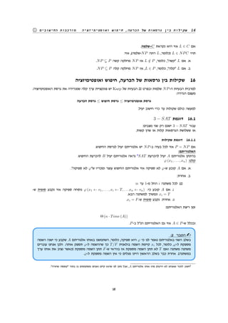 ‫ואופטימיזציה‬ ‫חיפוש‬ ,‫הכרעה‬ ‫של‬ ‫גרסאות‬ ‫בין‬ ‫שקילות‬ 16‫החישובים‬ ‫מורכבות‬
.‫-שלמה‬C ‫נקראת‬ ‫היא‬ ‫אזי‬ L ∈ C ‫אם‬
:‫אזי‬ ,(‫-שלמה‬NP ‫הינה‬ L ,‫)כלומר‬ L ∈ NPC ‫תהי‬
.NP P ‫קשה‬ ‫מחלקה‬ NP ‫אז‬ L /∈ P ,‫כלומר‬ ,"‫"קשה‬ L ‫אם‬ .‫א‬
.NP ⊆ P ‫קלה‬ ‫מחלקה‬ NP ‫אז‬ ,L ∈ P ,‫כלומר‬ ,"‫"קלה‬ L ‫אם‬ .‫ב‬
‫ואופטימיזציה‬ ‫חיפוש‬ ,‫הכרעה‬ ‫של‬ ‫גרסאות‬ ‫בין‬ ‫שקילות‬ 16
.‫האופטימיזציה‬ ‫גרסת‬ ‫את‬ ‫שמגדירה‬ ‫קלה‬ ‫ערך‬ ‫פונקציית‬ ‫יש‬ Karp ‫של‬ ‫הבעיות‬ 22 ‫ובפרט‬ ‫שלמות‬ NP-‫ה‬ ‫הבעיות‬ ‫למרבית‬
:‫הגדרה‬ ‫מעצם‬
‫הכרעה‬ ‫גרסת‬ ≤ ‫חיפוש‬ ‫גרסת‬ ≤ ‫אופטימיזציה‬ ‫גרסת‬
.‫יעיל‬ ‫חישוב‬ ‫כדי‬ ‫עד‬ ‫שקולות‬ ‫כולם‬ ‫למעשה‬
3 − SAT ‫דוגמת‬ 16.1
:‫מצבים‬ ‫שני‬ ‫רק‬ ‫ישנם‬ 3 − SAT ‫עבור‬
.‫קשות‬ ‫שהן‬ ‫או‬ ‫קלות‬ ‫הגרסאות‬ ‫ששלושת‬ ‫או‬
‫שקילות‬ ‫דוגמת‬ 16.1.1
.‫החיפוש‬ ‫לגרסת‬ ‫יעיל‬ ‫אלגוריתם‬ ‫יש‬ NP-‫ב‬ ‫בעיה‬ ‫לכל‬ ‫אזי‬ P = NP ‫אם‬
:‫האלגוריתם‬
.‫החיפוש‬ ‫להכרעת‬ B ‫יעיל‬ ‫אלגוריתם‬ ‫נראה‬ 3
SAT ‫להכרעת‬ ‫יעיל‬ A ‫אלגוריתם‬ ‫בהינתן‬
φ (x1, . . . , xn) :‫קלט‬
."‫ספיקה‬ ‫לא‬ φ"‫ש‬ ‫ומכריז‬ ‫עוצר‬ ‫החיפוש‬ ‫אלגוריתם‬ ‫אזי‬ ‫ספיקה‬ ‫לא‬ φ-‫ש‬ ‫קובע‬ A ‫אם‬ .‫א‬
:‫אחרת‬ .‫ב‬
:n ‫עד‬ 1-‫מ‬ ‫החל‬ i ‫משתנה‬ ‫לכל‬ (1)
-‫ש‬ ‫סופית‬ ‫נקבע‬ ‫אזי‬ ‫ספיקה‬ ‫נוסחה‬ φ (x1 ← v1, . . . , xi ← T, . . . xn ← vn) :‫כי‬ ‫קובע‬ A ‫אם‬ .i
.‫הבא‬ ‫למשתנה‬ ‫ונמשיך‬ xi = T
.xi = F-‫ש‬ ‫סופית‬ ‫נקבע‬ :‫אחרת‬ .ii
:‫האלגוריתם‬ ‫ריצת‬ ‫זמן‬
Θ (n · Time (A))
.P-‫ב‬ ‫הנ"ל‬ ‫האלגוריתם‬ ‫גם‬ ‫אזי‬ A ∈ P-‫ש‬ ‫ובכלל‬
:2 ‫הסבר‬
‫השמה‬ ‫ישנה‬ ‫כי‬ ‫שקבע‬ A ‫אלגוריתם‬ ‫באותו‬ ‫השתמשנו‬ ,‫כלומר‬ ,‫ספיקה‬ ‫היא‬ φ ‫כי‬ ‫לנו‬ ‫נאמר‬ ‫באלגוריתם‬ ‫השני‬ ‫בשלב‬
‫עוברים‬ ‫אנחנו‬ ‫ולכן‬ .‫אותה‬ ‫תספק‬ φ-‫ל‬ ‫שההשמה‬ ‫כך‬ T/F ‫בולאנית‬ ‫השמה‬ ‫קיימת‬ xi ‫לכל‬ ,‫כלומר‬ ,φ-‫ל‬ ‫מספקת‬
‫ערך‬ ‫אותו‬ ‫את‬ ‫נציב‬ ‫)כאשר‬ ‫מספקת‬ ‫השמה‬ ‫תתן‬ F-‫ש‬ ‫בוודאי‬ ‫אז‬ ‫מספקת‬ ‫השמה‬ ‫תתן‬ ‫לא‬ T ‫ואם‬ ‫משתנה‬ ‫משתנה‬
.φ-‫ל‬ ‫מספקת‬ ‫השמה‬ ‫אין‬ ‫כי‬ ‫מגלים‬ ‫היינו‬ ‫הראשון‬ ‫בשלב‬ ‫כבר‬ ‫אחרת‬ .(‫במשתנה‬
."‫שחורה‬ ‫"קופסה‬ ‫בתור‬ ‫בו‬ ‫משתמשים‬ ‫ואנחנו‬ ‫קיים‬ ‫שהוא‬ ‫לנו‬ ‫נתון‬ ‫אבל‬ ,A ‫אלגוריתם‬ ‫אותו‬ ‫מהו‬ ‫יודעים‬ ‫לא‬ ‫שאנחנו‬ ‫לזכור‬ ‫חשוב‬3
18
 
