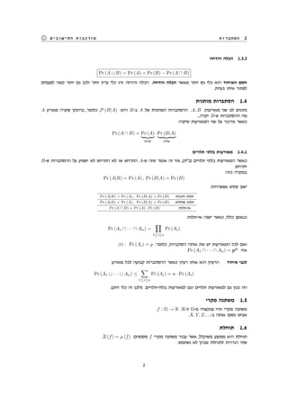 ‫הסתברות‬ 1‫החישובים‬ ‫מורכבות‬
‫והדחה‬ ‫הכלה‬ 1.3.2
Pr (A ∪ B) = Pr (A) + Pr (B) − Pr (A ∩ B)
‫לפעמים‬ ‫קשה‬ ‫יותר‬ ‫גם‬ ‫ולכן‬ ‫יותר‬ ‫עדין‬ ‫כלי‬ ‫זהו‬ ‫והדחה‬ ‫הכלה‬ .‫והדחה‬ ‫הכלה‬ ‫מאשר‬ ‫יותר‬ ‫גס‬ ‫כלי‬ ‫הוא‬ ‫האיחוד‬ ‫חסם‬
.‫בעיות‬ ‫איתו‬ ‫לפתור‬
‫מותנית‬ ‫הסתברות‬ 1.4
A ‫מאורע‬ ‫שקרה‬ ‫בהינתן‬ ,‫כלומר‬ ,P (B|A) :‫היא‬ B-‫ב‬ A ‫של‬ ‫המותנית‬ ‫ההסתברות‬ .A, B :‫מאורעות‬ ‫שני‬ ‫לנו‬ ‫נתונים‬
...‫יקרה‬ B-‫ש‬ ‫ההסתברות‬ ‫מה‬
:‫שיקרו‬ ‫המאורעות‬ ‫שני‬ ‫על‬ ‫מדובר‬ ‫כאשר‬
Pr (A ∩ B) = Pr (A)
‫קודם‬
· Pr (B|A)
‫אח"כ‬
‫תלויים‬ ‫בלתי‬ ‫מאורעות‬ 1.4.1
B-‫ש‬ ‫ההסתברות‬ ‫על‬ ‫ישפיע‬ ‫לא‬ ‫התרחש‬ ‫לא‬ ‫או‬ ‫התרחש‬ A-‫ש‬ ‫שזה‬ ‫אומר‬ ‫זה‬ ‫אזי‬ ,(‫)ב"ת‬ ‫תלויים‬ ‫בלתי‬ ‫המאורעות‬ ‫כאשר‬
.‫יתרחש‬
:‫כזה‬ ‫במקרה‬
Pr (A|B) = Pr (A) , Pr (B|A) = Pr (B)
:‫אפשרויות‬ ‫שלוש‬ ‫ישנן‬
Pr (A|B) > Pr (A) , Pr (B|A) > Pr (B) :‫חיובית‬ ‫תלות‬
Pr (A|B) < Pr (A) , Pr (B|A) < Pr (B) :‫שלילית‬ ‫תלות‬
Pr (A ∩ B) = Pr (A) · Pr (B) :‫אי-תלות‬
:‫אי-תלות‬ ‫ישנה‬ ‫כאשר‬ ,‫כללי‬ ‫ובאופן‬
Pr (A1 ∩ · · · ∩ An) =
∏
1≤i≤n
Pr (Ai)
,∀i : Pr (Ai) = p :‫כלומר‬ ,‫הסתברות‬ ‫אותה‬ ‫את‬ ‫יש‬ ‫המאורעות‬ ‫לכל‬ ‫ואם‬
.Pr (A1 ∩ · · · ∩ An) = pn
:‫אזי‬
:‫מאורע‬ ‫לכל‬ ‫קבועה‬ ‫ההסתברות‬ ‫כאשר‬ ‫רעיון‬ ‫אותו‬ ‫הוא‬ ‫הרעיון‬ ‫איחוד‬ ‫לגבי‬
Pr (A1 ∪ · · · ∪ An) ≤
∑
1≤i≤n
Pr (Ai) = n · Pr (Ai)
.(‫חזק‬ ‫כלי‬ ‫זה‬ ‫)ולכן‬ .‫בלתי-תלויים‬ ‫למאורעות‬ ‫וגם‬ ‫תלויים‬ ‫למאורעות‬ ‫גם‬ ‫נכון‬ ‫וזה‬
‫מקרי‬ ‫משתנה‬ 1.5
.f : Ω → R :R-‫ל‬ Ω-‫מ‬ ‫פונקציה‬ ‫זוהי‬ ‫מקרי‬ ‫משתנה‬
.X, Y, Z, ...-‫ב‬ ‫אותה‬ ‫נסמן‬ ‫אנחנו‬
‫תוחלת‬ 1.6
.E (f) = µ (f) :‫מסמנים‬ f ‫מקרי‬ ‫משתנה‬ ‫עבור‬ ‫אשר‬ ,‫משוקלל‬ ‫ממוצע‬ ‫היא‬ ‫תוחלת‬
:‫נשתמש‬ ‫לא‬ ‫שבהן‬ ‫לתוחלת‬ ‫הגדרות‬ ‫שתי‬
2
 