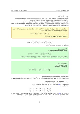 coNP ‫המחלקה‬ 19‫החישובים‬ ‫מורכבות‬
coP = P 19.2
.(‫)ביעילות‬ ‫פולינומי‬ ‫בזמן‬ ‫להכריע‬ ‫ניתן‬ ‫השפות‬ ‫שתי‬ ‫ואת‬ ‫היות‬ coP = P ‫כי‬ ‫לומר‬ ‫ניתן‬ P ‫המחלקה‬ ‫של‬ ‫במקרה‬
.‫ל"ד‬ ‫נתונים‬ ‫ובלי‬ ‫כמתים‬ ‫בלי‬ ‫מוגבלים‬ ‫במשאבים‬ ‫חישוב‬ ‫ע"י‬ ‫שמוגדרת‬ ‫מחלקה‬ ‫היא‬ P
.‫וההפך‬ ‫מקבלים‬ ‫ללא‬ ‫המקבלים‬ ‫המצבים‬ ‫את‬ ‫להפוך‬ ‫הוא‬ P ‫של‬ ‫במקרה‬ ‫לעשות‬ ‫שצריך‬ ‫מה‬ ‫כל‬
‫לפתור‬ ‫לא‬ ‫אבל‬ ‫פולינומי‬ ‫בזמן‬ (‫)עד‬ ‫נכון‬ ‫הוא‬ ‫פתרון‬ ‫האם‬ ‫לבדוק‬ ‫ניתן‬ NP-‫שב‬ ‫מכיוון‬ ‫יותר‬ ‫מורכב‬ ‫כבר‬ ‫המצב‬ coNP-‫ב‬
.‫העדים‬ ‫מבחינת‬ ‫הפוך‬ coNP ‫את‬ ‫להגדיר‬ ‫הוא‬ ‫שנצטרך‬ ‫מה‬ ‫לכן‬ ,‫פולינומי‬ ‫בזמן‬ ‫הבעיה‬ ‫את‬
‫מצב‬ ← M-‫ב‬ ‫מקבל‬ ‫שמצב‬ ‫לכך‬ ‫פרט‬ M ‫למכונה‬ ‫שזהה‬ MC
‫במכונה‬ ‫נביט‬ T (n) ‫בזמן‬ L ‫את‬ ‫מכריעה‬ M ‫אם‬
.MC
-‫ב‬ ‫מקבל‬ ‫מצב‬ ← M-‫ב‬ ‫דוחה‬ ‫ומצב‬MC
-‫ב‬ ‫דוחה‬
Time (M (x)) = Time
(
MC
(x)
)
.Θ-‫ב‬ ‫צורך‬ ‫אין‬ ‫שאפילו‬ ‫כך‬ ‫לחלוטין‬ ‫זהה‬ ‫וזה‬
coNP =
{
L LC
∈ NP
}
=
{
LC
L ∈ NP
}
:coNP-‫ב‬ ‫נמצאות‬ ‫אשר‬ ‫שפות‬ ‫שתי‬ ‫על‬ ‫נסתכל‬
:19.1 ‫דוגמא‬
:φ ‫נוסחה‬ ‫של‬ ‫הספיקות‬ ‫לבעיית‬ ‫באשר‬
(SAT)
C
= SATC
=
{
⟨φ⟩ ‫ספיקה‬ ‫לא‬ φ
}
.SATC
-‫ב‬ ‫היא‬ ‫אזי‬ ‫ספיקה‬ ‫אינה‬ ‫היא‬ ‫ואם‬ SAT-‫ב‬ ‫היא‬ ‫אזי‬ ‫ספיקה‬ ‫נוסחה‬ ‫היא‬ φ ‫אם‬ ,‫כלומר‬
:19.2 ‫דוגמא‬
:‫בגרפים‬ ‫צביעה‬ ‫בעיית‬
.‫3-צביע‬ ‫הוא‬ G ‫גרף‬ ‫האם‬
(3 − COL)
C
=
{
⟨G⟩ ‫3-צביע‬ ‫אינו‬ G
}
.‫המשלימה‬ ‫השפה‬ ‫את‬ ‫חיפשנו‬ ‫שלמעלה‬ ‫הדוגמאות‬ ‫בשתי‬
.‫3-צביע‬ ‫אינו‬ ‫שהוא‬ ‫גרף‬ ‫מחפשים‬ ‫אנחנו‬ (3 − COL)
C
-‫ב‬ ‫אזי‬ ,‫3-צביע‬ ‫שהוא‬ ‫גרף‬ ‫מחפשים‬ ‫אנחנו‬ 3−COL-‫ב‬ ‫אם‬ ,‫כלומר‬
‫כמתים‬ ‫באמצעות‬ coNP ‫הגדרת‬ 19.3
:‫נחליף‬ ‫שפשוט‬ ‫הוא‬ ‫כאן‬ ‫שנעשה‬ ‫מה‬ ,∀, ∃ ‫כמתים‬ ‫עם‬ (14) NP ‫את‬ ‫הגדרנו‬
:L ∈ coNP ‫אם‬
x ∈ L ⇐⇒ ∀ ˜w ⇒ V (x, w) = Accept
x /∈ L ⇐⇒ ∃ ˜w ⇒ V (x, w) = Reject
:‫)תזכורת‬ ‫תתקבל‬ ‫לגרף‬ ‫שניתן‬ ‫צביעה‬ ‫כל‬ :‫אזי‬ ‫צביע‬ ‫שאינו‬ G ‫גרף‬ ‫לנו‬ ‫נתון‬ ‫אם‬ ,(‫בגרפים‬ ‫צביעה‬ ‫)בעיית‬ 19.2 ‫לדוגמה‬ ‫בהמשך‬
.‫דחייה‬ ‫נקבל‬ - (w) ‫שלו‬ ‫לצביעה‬ ‫העד‬ ‫את‬ ‫שנתן‬ ‫ברגע‬ ‫אזי‬ ,‫צביע‬ G ‫ואם‬ (....3 − COLC
‫על‬ ‫מדברים‬ ‫אנחנו‬
20
 