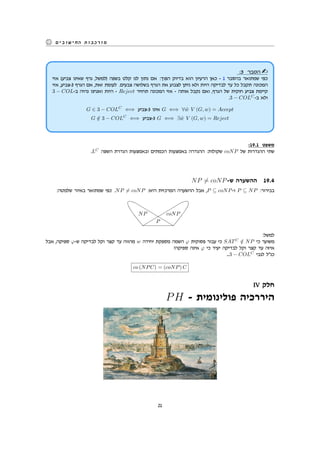 ‫החישובים‬ ‫מורכבות‬
:3 ‫הסבר‬
‫אזי‬ (‫צביע‬ ‫שאינו‬ ‫גרף‬ ,‫)למשל‬ ‫בשפה‬ ‫קלט‬ ‫לנו‬ ‫נתון‬ ‫אם‬ :‫הפוך‬ ‫בדיוק‬ ‫הוא‬ ‫הרעיון‬ ‫כאן‬ - 1 ‫בהסבר‬ ‫שמתואר‬ ‫כפי‬
‫אזי‬ ,‫3-צביע‬ ‫הגרף‬ ‫אם‬ ,‫זאת‬ ‫לעומת‬ .‫צבעים‬ ‫בשלושה‬ ‫הגרף‬ ‫את‬ ‫לצבוע‬ ‫ניתן‬ ‫ולא‬ ‫היות‬ ‫לבדיקה‬ ‫עד‬ ‫כל‬ ‫תקבל‬ ‫המכונה‬
3 − COL-‫ב‬ ‫נהיה‬ ‫ואנחנו‬ ‫היות‬ - Reject ‫תחזיר‬ ‫המכונה‬ ‫אזי‬ - ‫אותה‬ ‫נקבל‬ ‫ואם‬ ,‫הגרף‬ ‫של‬ ‫חוקית‬ ‫צביע‬ ‫קיימת‬
.3 − COLC
-‫ב‬ ‫ולא‬
G ∈ 3 − COLC
⇐⇒ ‫3-צביע‬ ‫אינו‬ G ⇐⇒ ∀ ˜w V (G, w) = Accept
G /∈ 3 − COLC
⇐⇒ ‫3-צביע‬ G ⇐⇒ ∃ ˜w V (G, w) = Reject
:19.1 ‫משפט‬
.LC
‫השפה‬ ‫הגדרת‬ ‫ובאמצעות‬ ‫הכמתים‬ ‫באמצעות‬ ‫ההגדרה‬ :‫שקולות‬ coNP ‫של‬ ‫ההגדרות‬ ‫שתי‬
NP ̸= coNP-‫ש‬ ‫ההשערה‬ 19.4
:‫שלמטה‬ ‫באיור‬ ‫שמתואר‬ ‫כפי‬ .NP ̸= coNP :‫היא‬ ‫המרכזית‬ ‫ההשערה‬ ‫אבל‬ ,P ⊆ coNP-‫ו‬ P ⊆ NP :‫בבירור‬
P
coNPNP
rrrrrrrrrrrrrrrrr
vvvvvvvvvvvvvvvvv
:‫למשל‬
‫אבל‬ ,‫ספיקה‬ φ-‫ש‬ ‫לבדיקה‬ ‫וקל‬ ‫קצר‬ ‫עד‬ ‫מהווה‬ w ‫יחידה‬ ‫מספקת‬ ‫השמה‬ φ ‫פסוקית‬ ‫עבור‬ ‫כי‬ SATC
/∈ NP ‫כי‬ ‫משוער‬
?‫ספיקה‬ ‫אינה‬ φ ‫כי‬ ‫יעיד‬ ‫לבדיקה‬ ‫וקל‬ ‫קצר‬ ‫עד‬ ‫איזה‬
...3 − COLC
‫לגבי‬ ‫כנ"ל‬
co (NPC) = (coNP) C
IV ‫חלק‬
PH - ‫פולינומית‬ ‫היררכיה‬
21
 