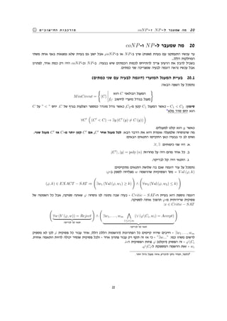 coNP-‫ו‬ NP-‫ל‬ ‫שמעבר‬ ‫מה‬ 20‫החישובים‬ ‫מורכבות‬
coNP-‫ו‬ NP-‫ל‬ ‫שמעבר‬ ‫מה‬ 20
‫משתי‬ ‫אחת‬ ‫באף‬ ‫נמצאות‬ ‫שלא‬ ‫בעיות‬ ‫גם‬ ‫ישנן‬ ‫אבל‬ ,coNP-‫ב‬ ‫או‬ NP-‫ב‬ ‫שהן‬ (‫)שפות‬ ‫בעיות‬ ‫עם‬ ‫התעסקנו‬ ‫עכשיו‬ ‫עד‬
...‫הללו‬ ‫המחלקות‬
‫לפתרון‬ ,‫אחד‬ ‫כמת‬ ‫רק‬ ‫היה‬ coNP-‫וב‬ NP-‫ב‬ .‫בבעיה‬ ‫שיש‬ ‫הכמתים‬ ‫לכמות‬ ‫להתייחס‬ ‫צריך‬ ‫הרעיון‬ ‫את‬ ‫להבין‬ ‫בשביל‬
.‫כמתים‬ ‫שני‬ ‫שמצריכה‬ ‫לבעיה‬ ‫דוגמה‬ ‫נראה‬ ‫עכשיו‬ ‫אבל‬
(‫כמתים‬ ‫שני‬ ‫עם‬ ‫לבעיה‬ ‫)דוגמה‬ ‫המזערי‬ ‫המעגל‬ ‫בעיית‬ 20.1
:‫הבאה‬ ‫השפה‬ ‫על‬ ‫נתסכל‬
MinCircut =
{
⟨C⟩
‫הוא‬ C ‫הבולאני‬ ‫המעגל‬
fC ‫לחישוב‬ ‫מזערי‬ ‫בגודל‬ ‫מעגל‬
}
C ‫על‬ ” < ” ‫יחס‬ .C ‫של‬ ‫בגרף‬ ‫הצלעות‬ ‫כמספר‬ ‫מוגדר‬ ‫גודל‬ ‫כאשר‬ ,C2-‫מ‬ ‫קטן‬ C1 ‫המעגל‬ ‫כאשר‬ - C1 < C2 :‫סימון‬
4
‫מלא‬ ‫סדר‬ ‫יחס‬ ‫הוא‬
∀C′
(
(C′
< C) → ∃y (C′
(y) ̸= C (y))
)
.‫למעגלים‬ ‫קלט‬ ‫הוא‬ y ‫כאשר‬
.‫שגוי‬ ‫מעגל‬ C′
‫אז‬ C-‫מ‬ ‫יותר‬ ‫קטן‬ C′
‫אם‬ ,C′
‫אחר‬ ‫מעגל‬ ‫לכל‬ :‫הבא‬ ‫הדבר‬ ‫את‬ ‫היא‬ ‫אומרת‬ ‫שלמעלה‬ ‫שהנוסחה‬ ‫מה‬
:‫הבאים‬ ‫התנאים‬ ‫התקיימו‬ ‫כאן‬ ‫בבעיה‬ ‫כי‬ ‫לב‬ ‫נשים‬
.∀, ∃ :‫כימותים‬ ‫שני‬ ‫היו‬ .‫א‬
.|C′
| , |y| = poly (n) ‫מחרוזת‬ ‫על‬ ‫היה‬ ‫מהם‬ ‫אחד‬ ‫כל‬ .‫ב‬
.‫לבדיקה‬ ‫קל‬ ‫היה‬ ‫התנאי‬ .‫ג‬
:‫מתקיימים‬ ‫התנאים‬ ‫שלושת‬ ‫בה‬ ‫שגם‬ ‫דוגמה‬ ‫עוד‬ ‫על‬ ‫נתסכל‬
:φ-‫ב‬ ‫לספק‬ ‫מצליחה‬ w ‫שההשמה‬ ‫הפסוקיות‬ '‫מס‬ = V al (φ, k)
(φ, k) ∈ EXACT − SAT ⇒
(
∃w1 (Val (φ, w1) ≥ k)
)
∧
(
∀w2 (Val (φ, w2) ≤ k)
)
‫של‬ ‫השמטה‬ ‫כל‬ ‫אבל‬ ,‫ספיקה‬ ‫שאינה‬ φ ‫נוסחה‬ ‫לנו‬ ‫נתונה‬ ‫שבה‬ ‫בעיה‬ - Critic − SAT-‫ה‬ ‫בעיית‬ ‫היא‬ ‫נוספת‬ ‫דוגמה‬
.‫לספיקה‬ ‫אותה‬ ‫תהפוך‬ φ-‫מ‬ ‫שרירותית‬ ‫פסוקית‬
:x ∈ Critic − SAT
(
∀w (V (φ, w)) = Reject
‫לבדיקה‬ ‫קל‬ ‫תנאי‬
)
∧
(
∃w1, . . . , wm
∧
1≤i≤m
(∨ (φCi, wi) = Accept)
‫לבדיקה‬ ‫קל‬ ‫תנאי‬
)
‫מספיק‬ ‫לא‬ ‫לכן‬ ,i ‫פסוקית‬ ‫כל‬ ‫עבור‬ ‫אחד‬ ,‫הללו‬ (‫הללו‬ ‫)ההשמות‬ ‫הפתרונות‬ ‫כל‬ ‫קיימים‬ ‫שיהיו‬ ‫חייבים‬ - ∃w1 . . . , wm
.‫אחרת‬ ‫התאמה‬ ‫להיות‬ ‫יכולה‬ ‫שנסיר‬ ‫פסוקית‬ ‫ולכל‬ - ‫אחד‬ ‫פתרון‬ ‫עבור‬ ‫רק‬ ‫תקף‬ ‫זה‬ ‫אז‬ ‫כי‬ - ”∃w...” :‫כמו‬ ‫משהו‬ ‫לרשום‬
.i-‫ה‬ ‫הפסוקית‬ ‫פחות‬ φ (‫)הקלט‬ ‫הפסוק‬ ‫זה‬ - φCi
.φCi-‫ל‬ ‫המספקת‬ ‫ההשמה‬ ‫זאת‬ - wi
.‫יותר‬ ‫גדול‬ ‫מעגל‬ ‫איזה‬ ‫להכריע‬ ‫ניתן‬ ‫תמיד‬ ,‫כלומר‬4
22
 