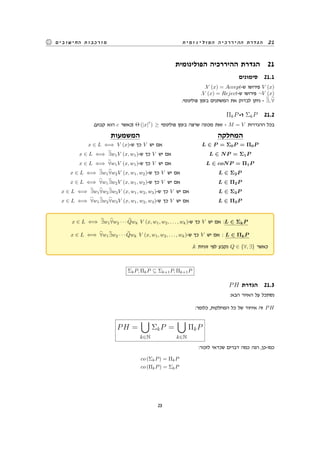 ‫הפולינומית‬ ‫ההיררכיה‬ ‫הגדרת‬ 21‫החישובים‬ ‫מורכבות‬
‫הפולינומית‬ ‫ההיררכיה‬ ‫הגדרת‬ 21
‫סימונים‬ 21.1
.V (x) = Accept-‫ש‬ ‫פירושו‬ V (x)
.V (x) = Reject-‫ש‬ ‫פירושו‬ ¬V (x)
.‫פולינומי‬ ‫בזמן‬ ‫המשתנים‬ ‫את‬ ‫לבדוק‬ ‫ניתן‬ - ∃, ∀
ΠkP-‫ו‬ ΣkP 21.2
.(‫קבוע‬ ‫הוא‬ c ‫)כאשר‬ Θ (|x|
c
) ≥ ‫פולינומי‬ ‫בזמן‬ ‫שרצה‬ ‫מכונה‬ ‫זאת‬ - M = V ‫ההגדרות‬ ‫בכל‬
‫המשמעות‬ ‫המחלקה‬
x ∈ L ⇐⇒ V (x)-‫ש‬ ‫כך‬ V ‫יש‬ ‫אם‬ L ∈ P = Σ0P = Π0P
x ∈ L ⇐⇒ ∃w1V (x, w1)-‫ש‬ ‫כך‬ V ‫יש‬ ‫אם‬ L ∈ NP = Σ1P
x ∈ L ⇐⇒ ∀w1V (x, w1)-‫ש‬ ‫כך‬ V ‫יש‬ ‫אם‬ L ∈ coNP = Π1P
x ∈ L ⇐⇒ ∃w1∀w2V (x, w1, w2)-‫ש‬ ‫כך‬ V ‫יש‬ ‫אם‬ L ∈ Σ2P
x ∈ L ⇐⇒ ∀w1∃w2V (x, w1, w2)-‫ש‬ ‫כך‬ V ‫יש‬ ‫אם‬ L ∈ Π2P
x ∈ L ⇐⇒ ∃w1∀w2∃w3V (x, w1, w2, w3)-‫ש‬ ‫כך‬ V ‫יש‬ ‫אם‬ L ∈ Σ3P
x ∈ L ⇐⇒ ∀w1∃w2∀w3V (x, w1, w2, w3)-‫ש‬ ‫כך‬ V ‫יש‬ ‫אם‬ L ∈ Π3P
x ∈ L ⇐⇒ ∃w1∀w2 · · · Qwk V (x, w1, w2, . . . , wk)-‫ש‬ ‫כך‬ V ‫יש‬ ‫אם‬ :L ∈ ΣkP
x ∈ L ⇐⇒ ∀w1∃w2 · · · Qwk V (x, w1, w2, . . . , wk)-‫ש‬ ‫כך‬ V ‫יש‬ ‫אם‬ : L ∈ ΠkP
.k ‫זוגיות‬ ‫לפי‬ ‫נקבע‬ Q ∈ {∀, ∃} ‫כאשר‬
ΣkP, ΠkP ⊆ Σk+1P, Πk+1P
PH ‫הגדרת‬ 21.3
:‫הבא‬ ‫האיור‬ ‫על‬ ‫נסתכל‬
:‫כלומר‬ ,‫המחלקות‬ ‫כל‬ ‫של‬ ‫איחוד‬ ‫זה‬ PH
PH =
∪
k∈N
ΣkP =
∪
k∈N
ΠkP
:‫לזכור‬ ‫שכדאי‬ ‫דברים‬ ‫כמה‬ ‫הנה‬ ,‫כמו-כן‬
co (ΣkP) = ΠkP
co (ΠkP) = ΣkP
23
 