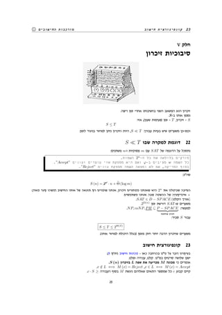 ‫חישוב‬ ‫קונפיגורצית‬ 23‫החישובים‬ ‫מורכבות‬
V ‫חלק‬
‫זיכרון‬ ‫סיבוכיות‬
.‫ריצה‬ ‫זמן‬ ‫אחרי‬ ‫בחשיבותו‬ ‫השני‬ ‫המשאב‬ ‫הוא‬ ‫זיכרון‬
.S-‫ב‬ ‫אותו‬ ‫נסמן‬
:‫אזי‬ ,(‫שעון‬ ‫)פעימות‬ ‫זמן‬ - T ,‫זיכרון‬ - S
S ≤ T
.‫לזמן‬ ‫בניגוד‬ ‫למחזר‬ ‫ניתן‬ ‫וזיכרון‬ ‫היות‬ ,S ≪ T :‫עבורן‬ ‫בעיות‬ ‫שיש‬ ‫משערים‬ ‫וכמו-כן‬
S ≪ T ‫שבו‬ ‫למקרה‬ ‫דוגמת‬ 22
:‫משתנים‬ n-‫ו‬ ‫פסוקיות‬ m ‫עם‬ SAT ‫של‬ ‫הדוגמה‬ ‫על‬ ‫נתסכל‬
.‫השמות‬ 2n
-‫ה‬ ‫כל‬ ‫את‬ ‫בלולאה‬ ‫סורקים‬
.”Accept” ‫ועונים‬ ‫עוצרים‬ ‫אזי‬ ‫מספקת‬ ‫היא‬ ‫ואם‬ φ-‫ב‬ ‫מציבים‬ w ‫השמה‬ ‫כל‬
.”Reject” ‫עונים‬ ‫מספקת‬ ‫השמה‬ ‫נמצאה‬ ‫לא‬ ‫אם‬ ,‫הסריקה‬ ‫בסוף‬
:‫סה"כ‬
S (n) = &&2n
· n + Θ (log m)
(‫מאוד‬ ‫קצר‬ ‫)משהו‬ ‫החישוב‬ ‫אותו‬ ‫של‬ ‫תוצאה‬ ‫רק‬ ‫שומרים‬ ‫אנחנו‬ ,‫זיכרון‬ ‫ממחזרים‬ ‫שאנחנו‬ ‫היא‬ 2n
‫את‬ ‫שביטלנו‬ ‫הסיבה‬
.‫משתמשים‬ ‫אנחנו‬ ‫שבה‬ ‫ההשמה‬ ‫של‬ ‫אינדיקציה‬ +
.SAT ∈ D − SPACE (‫הקלט‬ ‫)אורך‬
.2Ω(n)
‫זמן‬ ‫דורשת‬ SAT-‫ש‬ ‫משערים‬
.NP, coNP, PH ⊆ P − SPACE
‫פולינומי‬ ‫זיכרון‬
:‫למעשה‬
:‫סביר‬ S ‫עבור‬
S ≤ T ≤ 2Θ(S)
.(‫אותו‬ ‫למחזר‬ ‫היכולת‬ ‫)בגלל‬ ‫מזמן‬ ‫חזק‬ ‫יותר‬ ‫הרבה‬ ‫שזיכרון‬ ‫משערים‬
‫חישוב‬ ‫קונפיגורצית‬ 23
.(9 ‫)חלק‬ ‫חישוב‬ ‫מכונות‬ - ‫כאן‬ ‫בהרחבה‬ ‫מ"ט‬ ‫על‬ ‫דובר‬ ‫בעיקרון‬
.‫ופלט‬ ‫עבודה‬ ,‫קלט‬ :‫במ"ט‬ ‫סרטים‬ ‫שלושה‬ ‫ישנן‬
.S (n) ‫בזיכרון‬ L ‫שפה‬ ‫את‬ ‫מכריעה‬ M ‫מכונה‬ ‫כי‬ ‫אומרים‬
.x /∈ L ⇐⇒ M (x) = Reject ,x ∈ L ⇐⇒ M (x) = Accept
.c · S ≥ ‫העבודה‬ ‫בסוף‬ M ‫ניגשת‬ ‫שאליהם‬ ‫התאים‬ ‫שמספר‬ ‫כל‬ c ‫קבוע‬ ‫קיים‬
25
 