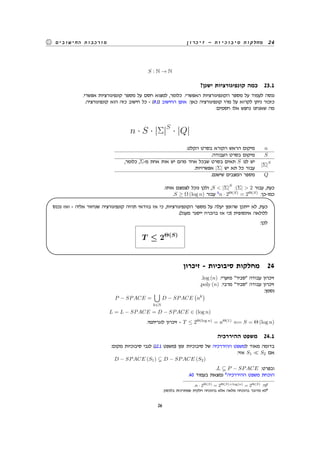 ‫זיכרון‬ - ‫סיבוכיות‬ ‫מחלקות‬ 24‫החישובים‬ ‫מורכבות‬
S : N → N
?‫ישנן‬ ‫קונפיגורציות‬ ‫כמה‬ 23.1
.‫אפשרי‬ ‫קונפיגורציות‬ ‫מספר‬ ‫על‬ ‫חסם‬ ‫למצוא‬ ,‫כלומר‬ .‫האפשרי‬ ‫הקונפיגורציות‬ ‫מספר‬ ‫על‬ ‫לעמוד‬ ‫ננסה‬
.‫קונפיגורציה‬ ‫הוא‬ ‫כזה‬ ‫חישוב‬ ‫כל‬ - (9.1) ‫החישוב‬ ‫אופן‬ :‫כאן‬ ‫קונפיגורציה‬ ‫מהי‬ ‫על‬ ‫לקרוא‬ ‫ניתן‬ ‫כזכור‬
:‫חסמים‬ ‫אלו‬ ‫נחפש‬ ‫שאנחנו‬ ‫מה‬
n · S · |Σ|S
· |Q|
.‫הקלט‬ ‫בסרט‬ ‫הקורא‬ ‫הראש‬ ‫מיקום‬ n
.‫העבודה‬ ‫בסרט‬ ‫מיקום‬ S
,‫כלומר‬ ,Σ-‫מ‬ ‫אחת‬ ‫אות‬ ‫יש‬ ‫מהם‬ ‫אחד‬ ‫שבכל‬ ‫בסרט‬ ‫תאים‬ S ‫לנו‬ ‫יש‬
.‫אפשרויות‬ |Σ| ‫יש‬ ‫תא‬ ‫כל‬ ‫עבור‬
|Σ|
S
.‫שישנם‬ ‫המצבים‬ ‫מספר‬ Q
.‫אותו‬ ‫לצמצם‬ ‫נוכל‬ ‫ולכן‬ ,S < |Σ|
S
:|Σ| > 2 ‫עבור‬ ,‫כעת‬
.S ≥ Ω (log n) ‫עבור‬ 5
n · 2Θ(S)
= 2Θ(S)
:‫כמו-כן‬
‫נכנס‬ ‫ואז‬ - ‫אליה‬ ‫שנחזור‬ ‫קונפיגורציה‬ ‫תהיה‬ ‫בוודאי‬ ‫אז‬ ‫כי‬ ,‫הקונפיגורציות‬ ‫מספר‬ ‫על‬ ‫יעלה‬ ‫שהזמן‬ ‫ייתכן‬ ‫לא‬ ,‫כעת‬
.(‫מעגל‬ ‫ייסגר‬ ‫בהכרח‬ ‫אז‬ ‫)כי‬ ‫אינסופית‬ ‫ללולאה‬
:‫לכן‬
T ≤ 2Θ(S)
'
&
$
%
‫זיכרון‬ - ‫סיבוכיות‬ ‫מחלקות‬ 24
.log (n) :‫מזערי‬ "‫"סביר‬ ‫עבודה‬ ‫זיכרון‬
.poly (n) :‫מרבי‬ "‫"סביר‬ ‫עבודה‬ ‫זיכרון‬
:‫נסמן‬
P − SPACE =
∪
k∈N
D − SPACE
(
nk
)
L = L − SPACE = D − SPACE ∈ (log n)
.‫לוגריתמי‬ ‫זיכרון‬ - T ≤ 2Θ(log n)
= nΘ(1)
⇐= S = Θ (log n)
‫ההיררכיה‬ ‫משפט‬ 24.1
:‫מקום‬ ‫סיבוכיות‬ ‫לגבי‬ (12.1 ‫)משפט‬ ‫זמן‬ ‫סיבוכיות‬ ‫של‬ ‫ההיררכיה‬ ‫למשפט‬ ‫מאוד‬ ‫בדומה‬
:‫אזי‬ S1 ≪ S2 ‫אם‬
D − SPACE (S1) D − SPACE (S2)
.L P − SPACE :‫ובפרט‬
.40 ‫בעמוד‬ ‫נמצאת‬ 6
‫ההיררכיה‬ ‫משפט‬ ‫הוכחת‬
.n · 2Θ(S) = 2Θ(S)+log(n) = 2Θ(S) :‫כי‬5
.‫בלכסון‬ ‫שמתרכזת‬ ‫חלקית‬ ‫בהוכחה‬ ‫אלא‬ ‫מלאה‬ ‫בהוכחה‬ ‫מדובר‬ ‫לא‬6
26
 