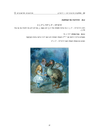 ‫זיכרון‬ - ‫סיבוכיות‬ ‫מחלקות‬ 24‫החישובים‬ ‫מורכבות‬
‫המחלקות‬ ‫של‬ ‫ההיררכיה‬ 24.2
L ⊆ P ⊆ NP ⊆ P − SP ACE
‫אחד‬ ‫אף‬ ‫את‬ ‫להוכיח‬ ‫איך‬ ‫ידוע‬ ‫לא‬ ‫אבל‬ , ‫בעצם‬ ‫הוא‬ ⊆-‫ה‬ ‫אחד‬ ‫שלפחות‬ ‫בוודאי‬ ‫אזי‬ L P − SPACE-‫ו‬ ‫היות‬
.... -‫מה‬
?L ̸= NP :‫פתוחה‬ ‫בעיה‬ 24.2.1
?‫לוגריתמי‬ ‫בזיכרון‬ ‫כריעה‬ SAT ‫האם‬ ‫היא‬ ‫הפתוחה‬ ‫והשאלה‬ 2Θ(n)
‫זמן‬ ‫דורשת‬ SAT-‫ש‬ ‫משערים‬
?P ̸= P − SPACE ‫האם‬ ‫השאלה‬ ‫נשאלת‬ ‫גם‬ ‫וכמו-כן‬
27
 