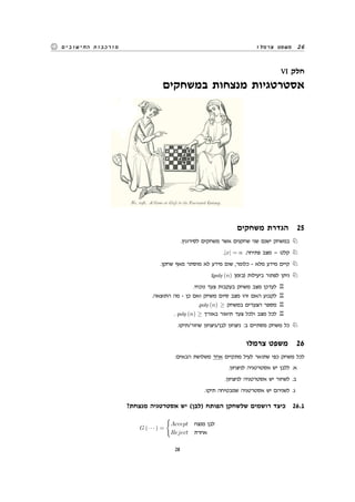 ‫צרמלו‬ ‫משפט‬ 26‫החישובים‬ ‫מורכבות‬
VI ‫חלק‬
‫במשחקים‬ ‫מנצחות‬ ‫אסטרטגיות‬
‫משחקים‬ ‫הגדרת‬ 25
.‫לסירוגין‬ ‫משחקים‬ ‫אשר‬ ‫שחקנים‬ ‫שני‬ ‫ישנם‬ ‫במשחק‬ N
.|x| = n .‫פתיחה‬ ‫מצב‬ = ‫קלט‬ N
.‫שחקן‬ ‫מאף‬ ‫מוסתר‬ ‫לא‬ ‫מידע‬ ‫שום‬ ,‫כלומר‬ - ‫מלא‬ ‫מידע‬ ‫קיים‬ N
:(poly (n) ‫)בזמן‬ ‫ביעילות‬ ‫לפתור‬ ‫ניתן‬ N
.‫נוכחי‬ ‫צעד‬ ‫בעקבות‬ ‫משחק‬ ‫מצב‬ ‫לעדכן‬ R
.‫התוצאה‬ ‫מה‬ - ‫כן‬ ‫ואם‬ ‫משחק‬ ‫סיום‬ ‫מצב‬ ‫זהו‬ ‫האם‬ ‫לקבוע‬ R
.poly (n) ≥ ‫במשחק‬ ‫הצעדים‬ ‫מספר‬ R
. poly (n) ≥ ‫באורך‬ ‫תיאור‬ ‫צעד‬ ‫ולכל‬ ‫מצב‬ ‫לכל‬ R
.‫שחור/תיקו‬ ‫לבן/ניצחון‬ ‫ניצחון‬ :‫ב‬ ‫מסתיים‬ ‫משחק‬ ‫כל‬ N
‫צרמלו‬ ‫משפט‬ 26
:‫הבאים‬ ‫משלושת‬ ‫אחד‬ ‫מתקיים‬ ‫לעיל‬ ‫שתואר‬ ‫כפי‬ ‫משחק‬ ‫לכל‬
.‫לניצחון‬ ‫אסטרטגיה‬ ‫יש‬ ‫ללבן‬ .‫א‬
.‫לניצחון‬ ‫אסטרטגיה‬ ‫יש‬ ‫לשחור‬ .‫ב‬
.‫תיקו‬ ‫שמבטיחה‬ ‫אסטרטגיה‬ ‫יש‬ ‫לשניהם‬ .‫ג‬
?‫מנצחת‬ ‫אסטרטגיה‬ ‫יש‬ (‫)לבן‬ ‫הפותח‬ ‫שלשחקן‬ ‫רושמים‬ ‫כיצד‬ 26.1
G (· · · ) =
{
Accept ‫מנצח‬ ‫לבן‬
Reject ‫אחרת‬
28
 