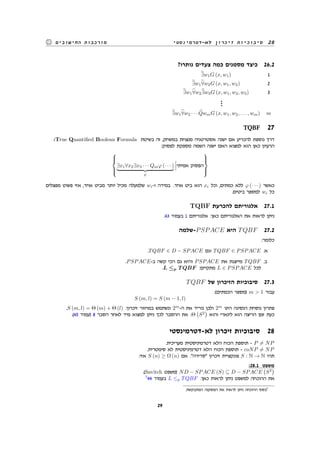‫לא-דטרמינסטי‬ ‫זיכרון‬ ‫סיבוכיות‬ 28‫החישובים‬ ‫מורכבות‬
?‫נותרו‬ ‫צעדים‬ ‫כמה‬ ‫מסמנים‬ ‫כיצד‬ 26.2
∃w1G (x, w1) 1
∃w1∀w2G (x, w1, w2) 2
∃w1∀w2∃w3G (x, w1, w2, w3) 3
...
∃w1∀w2 · · · QwmG (x, w1, w2, . . . , wm) m
TQBF 27
:True Quantified Boolean Formula ‫בשיטת‬ ‫זה‬ ,‫במשחק‬ ‫מנצחת‬ ‫אסטרטגיה‬ ‫ישנה‬ ‫אם‬ ‫להכריע‬ ‫נוספת‬ ‫דרך‬
:‫לפסוק‬ ‫מספקת‬ ‫השמה‬ ‫ישנה‬ ‫האם‬ ‫למצוא‬ ‫הוא‬ ‫כאן‬ ‫הרעיון‬



∃x1∀x2∃x3 · · · Qmφ (· · · )
ψ
‫אמיתי‬ ‫הפסוק‬



‫מפצלים‬ ‫פשוט‬ ‫אזי‬ ,‫אחד‬ ‫מביט‬ ‫יותר‬ ‫מכיל‬ ‫שלמעלה‬ wi-‫ו‬ ‫במידה‬ .‫אחד‬ ‫ביט‬ ‫הוא‬ xi ‫וכל‬ ,‫כמתים‬ ‫ללא‬ φ (· · · ) ‫כאשר‬
.‫ביטים‬ ‫למספר‬ wi ‫כל‬
TQBF ‫להכרעת‬ ‫אלגוריתם‬ 27.1
.43 ‫בעמוד‬ 1 ‫אלגוריתם‬ :‫כאן‬ ‫האלגוריתם‬ ‫את‬ ‫לראות‬ ‫ניתן‬
‫-שלמה‬PSPACE ‫היא‬ TQBF 27.2
:‫כלומר‬
.TQBF ∈ D − SPACE ‫וגם‬ TQBF ∈ PSPACE .‫א‬
.PSPACE-‫ב‬ ‫קשה‬ ‫הכי‬ ‫גם‬ ‫והיא‬ PSPACE ‫את‬ ‫מייצגת‬ TQBF .‫ב‬
.L ≤p T QBF :‫מתקיים‬ L ∈ PSPACE ‫לכל‬
TQBF ‫של‬ ‫הזיכרון‬ ‫סיבוכיות‬ 27.3
:(‫הכמתים‬ ‫)מספר‬ m > 1 ‫עבור‬
S (m, l) = S (m − 1, l)
.S (m, l) = Θ (m) + Θ (l) :‫זיכרון‬ ‫במחזור‬ ‫ונשתמש‬ 2m
-‫ה‬ ‫את‬ ‫נוריד‬ ‫ולכן‬ 2m
‫הינו‬ ‫הנסיגה‬ ‫נוסחת‬ ‫פתרון‬
.(45 ‫)עמוד‬ 8 ‫הסבר‬ ‫לאחר‬ ‫מיד‬ ‫למצוא‬ ‫ניתן‬ ‫לכך‬ ‫ההסבר‬ ‫את‬ .Θ
(
S2
)
‫והוא‬ ‫לינארי‬ ‫הוא‬ ‫הריצה‬ ‫זמן‬ ‫כעת‬
‫לא-דטרמינסטי‬ ‫זיכרון‬ ‫סיבוכיות‬ 28
.‫מעריכית‬ ‫דטרמיניסטית‬ ‫הלא‬ ‫הכוח‬ ‫תוספת‬ - P ̸= NP
.‫סימטרית‬ ‫לא‬ ‫דטרמיניסטית‬ ‫הלא‬ ‫הכוח‬ ‫תוספת‬ - coNP ̸= NP
:‫אזי‬ S (n) ≥ Ω (n) ‫אם‬ ."‫"סדירה‬ ‫זיכרון‬ ‫פונקציית‬ S : N → N ‫תהי‬
:28.1 ‫משפט‬
.(Savitch ‫)משפט‬ ND − SPACE (S) ⊆ D − SPACE
(
S2
)
7
44 ‫בעמוד‬ L ≤p TQBF :‫כאן‬ ‫לראות‬ ‫ניתן‬ ‫למשפט‬ ‫ההוכחה‬ ‫את‬
.‫המתבקשת‬ ‫המסקנה‬ ‫את‬ ‫לראות‬ ‫ניתן‬ ‫ההוכחה‬ ‫בסוף‬7
29
 