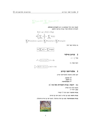 ‫קירוב‬ ‫אלגוריתמי‬ 3‫החישובים‬ ‫מורכבות‬
$$$$$$$$∑
x∈Ω
Pr (x) · f (x)
$$$$$$$$$$$∑
V ∈Im(f)
Pr (x = V ) · V z
.‫התוחלת‬ ‫לינאריות‬ ‫הוא‬ ‫בו‬ ‫שנשתמש‬ ‫הכלי‬ ‫זאת‬ ‫לעומת‬
.(‫לחסם‬ ‫)בדומה‬ ‫עובדת‬ ‫תמיד‬ ‫התוחלת‬ ‫לינאריות‬
E (f + g) = E (f) + E (g)
E


∑
1≤i≤n
fi

 =
∑
1≤i≤n
E (fi)
∑
x
Pr (x) (f (x) + g (x)) =
∑
x
Pr (x) f (x) +
∑
x
Pr (x) g (x)
:‫יותר‬ ‫קצר‬ ‫בניסוח‬ ‫או‬
E
(∑
fi
)
=
∑
E (fi)
‫טיילור‬ ‫קירוב‬ 2
:x < 1
2 ‫עבור‬
e
x
2 ≤ 1 + x ≤ ex
≤ 1 + 2x
:ln ‫נעשה‬ ‫וכעת‬
x
2
≤ ln (1 + x) ≤ x ≤ ln (1 + 2x)
‫קירוב‬ ‫אלגוריתמי‬ 3
:‫קירוב‬ ‫לאלגוריתמי‬ ‫גרסאות‬ ‫שלוש‬ ‫ישנן‬
.‫הכרעה‬
.‫חיפוש‬
.‫אופטימיזציה‬
(G ‫גרף‬ ‫)של‬ ‫הקשירות‬ ‫בעיית‬ :‫דוגמה‬ 3.1
(‫קשיר‬ ‫הוא‬ ‫הגרף‬ ‫)האם‬
.G ‫הגרף‬ :‫קלט‬
?‫קשיר‬ G ‫הגרף‬ ‫האם‬ ‫הכרעה‬ ‫בעיית‬
(?‫פורש‬ ‫עץ‬ ‫ישנו‬ ‫)האם‬ .‫פורש‬ ‫עץ‬ ‫מצא‬ ‫חיפוש‬ ‫בעיית‬
(?‫מינימלי‬ ‫פורש‬ ‫עץ‬ ‫ישנו‬ ‫)האם‬ .‫מינימלי‬ ‫פורש‬ ‫עץ‬ ‫מצא‬ ‫אופטימיזציה‬ ‫בעיית‬
3
 