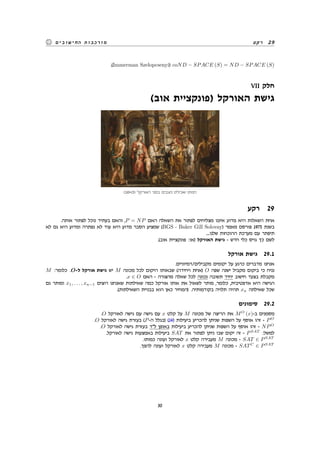 ‫רקע‬ 29‫החישובים‬ ‫מורכבות‬
.(Immerman Szelopcsenyi) coND − SPACE (S) = ND − SPACE (S)
VII ‫חלק‬
(‫אוב‬ ‫)פונקציית‬ ‫האורקל‬ ‫גישת‬
(1643) ‫האורקל‬ ‫בפני‬ ‫ניצבים‬ ‫ואכילס‬ ‫תטיס‬
‫רקע‬ 29
.‫אותה‬ ‫לפתור‬ ‫נוכל‬ ‫בעתיד‬ ‫והאם‬ ,P = NP ‫האם‬ ‫השאלה‬ ‫את‬ ‫לפתור‬ ‫מצליחים‬ ‫איננו‬ ‫מדוע‬ ‫היא‬ ‫השאלות‬ ‫אחת‬
‫לא‬ ‫גם‬ ‫היא‬ ‫ומדוע‬ ‫נפתרה‬ ‫לא‬ ‫עוד‬ ‫היא‬ ‫מדוע‬ ‫הסבר‬ ‫שמציע‬ (BGS - Baker Gill Solovay) ‫מאמר‬ ‫פורסם‬ 1975 ‫בשנת‬
....‫שלנו‬ ‫ההוכחות‬ ‫מערכת‬ ‫עם‬ ‫תיפתר‬
.(‫אוב‬ ‫פונקציית‬ :‫)או‬ ‫האורקל‬ ‫גישת‬ - ‫חדש‬ ‫כלי‬ ‫גויס‬ ‫כך‬ ‫לשם‬
‫אורקל‬ ‫גישת‬ 29.1
.‫מקבילים/דמיוניים‬ ‫יקומים‬ ‫על‬ ‫כרגע‬ ‫מדברים‬ ‫אנחנו‬
M :‫כלומר‬ .O-‫ל‬ ‫אורקל‬ ‫גישת‬ ‫יש‬ M ‫מכונה‬ ‫לכל‬ ‫היקום‬ ‫שבאותו‬ (‫ויחידה‬ ‫)אחת‬ O ‫שפה‬ ‫ישנה‬ ‫מקביל‬ ‫ביקום‬ ‫כי‬ ‫נניח‬
.x ∈ O ‫האם‬ - ‫מהצורה‬ ‫שאלה‬ ‫לכל‬ ‫נכונה‬ ‫תשובה‬ ‫יחיד‬ ‫חישוב‬ ‫בצעד‬ ‫מקבלת‬
‫גם‬ ‫ומותר‬ x1, . . . , xn−1 ‫רוצים‬ ‫שאנחנו‬ ‫שאילתות‬ ‫כמה‬ ‫אורקל‬ ‫אותו‬ ‫את‬ ‫לשאול‬ ‫מותר‬ ,‫כלומר‬ ,‫אדפטיבית‬ ‫היא‬ ‫הגישה‬
.(‫השאילתות‬ ‫בבניית‬ ‫הוא‬ ‫כאן‬ ‫)המחיר‬ .‫בקודמותיה‬ ‫תלויה‬ ‫תהיה‬ xn ‫שאילתה‬ ‫שכל‬
‫סימונים‬ 29.2
.O ‫לאורקל‬ ‫גישה‬ ‫עם‬ ‫גישה‬ ‫עם‬ x ‫קלט‬ ‫על‬ M ‫מכונה‬ ‫של‬ ‫הריצה‬ ‫את‬ MO
(x)-‫ב‬ ‫מסמנים‬
.O ‫לאורקל‬ ‫גישה‬ ‫בעזרת‬ (P-‫ה‬ ‫)בגלל‬ (14) ‫ביעילות‬ ‫להכריע‬ ‫שניתן‬ ‫השפות‬ ‫על‬ ‫אוסף‬ ‫זהו‬ - PO
.O ‫לאורקל‬ ‫גישה‬ ‫בעזרת‬ ‫ל"ד‬ ‫באופן‬ ‫ביעילות‬ ‫להכריע‬ ‫שניתן‬ ‫השפות‬ ‫על‬ ‫אוסף‬ ‫זהו‬ - NPO
.‫לאורקל‬ ‫גישה‬ ‫באמצעות‬ ‫ביעילות‬ SAT ‫את‬ ‫לפתור‬ ‫ניתן‬ ‫שבו‬ ‫יקום‬ ‫זה‬ - PSAT
:‫למשל‬
.‫כמותו‬ ‫ועונה‬ ‫לאורקל‬ x ‫קלט‬ ‫מעבירה‬ M ‫מכונה‬ - SAT ∈ PSAT
.‫להפך‬ ‫ועונה‬ ‫לאורקל‬ x ‫קלט‬ ‫מעבירה‬ M ‫מכונה‬ - SATC
∈ PSAT
30
 