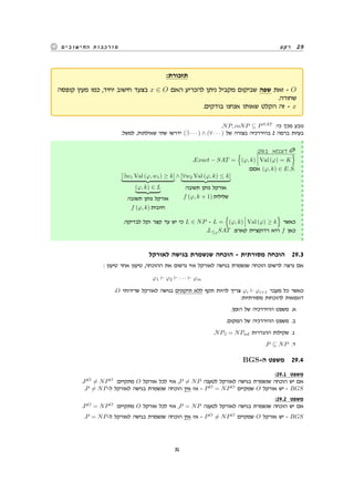 ‫רקע‬ 29‫החישובים‬ ‫מורכבות‬
:‫תזכורת‬
‫קופסה‬ ‫מעין‬ ‫כמו‬ ,‫יחיד‬ ‫חישוב‬ ‫בצעד‬ x ∈ O ‫האם‬ ‫להכריע‬ ‫ניתן‬ ‫מקביל‬ ‫שביקום‬ ‫שפה‬ ‫זאת‬ - O
.‫שחורה‬
.‫בודקים‬ ‫אנחנו‬ ‫שאותו‬ ‫הקלט‬ ‫זה‬ - x
.NP, coNP ⊆ PSAT
:‫כי‬ ‫מכך‬ ‫נובע‬
:‫למשל‬ ,‫שאילתות‬ ‫שתי‬ ‫ידרשו‬ (∃ · · · ) ∧ (∀ · · · ) ‫של‬ ‫בצורה‬ ‫בהיררכיה‬ 2 ‫ברמה‬ ‫בעיות‬
:29.1 ‫דוגמא‬
.Exact − SAT =
{
(φ, k) Val (φ) = K
}
:‫אםם‬ (φ, k) ∈ E.S.
[∃w1 Val (φ, w1) ≥ k]
(φ, k) ∈ L
‫תשובה‬ ‫נותן‬ ‫אורקל‬
f (φ, k) ‫חיובית‬
∧ [∀w2 Val (φ, k) ≤ k]
‫תשובה‬ ‫נותן‬ ‫אורקל‬
f (φ, k + 1) ‫שלילית‬
.‫לבדיקה‬ ‫וקל‬ ‫קצר‬ ‫עד‬ ‫יש‬ ‫כי‬ L ∈ NP - L =
{
(φ, k) Val (φ) ≥ k
}
‫כאשר‬
.L≤p
SAT :‫קארפ‬ ‫רדוקציית‬ ‫היא‬ f ‫כאן‬
‫לאורקל‬ ‫בגישה‬ ‫שנשמרת‬ ‫הוכחה‬ - ‫מסורתית‬ ‫הוכחה‬ 29.3
: ‫טיעון‬ ‫אחר‬ ‫טיעון‬ ,‫ההוכחה‬ ‫את‬ ‫נרשום‬ ‫אזי‬ ‫לאורקל‬ ‫בגישה‬ ‫שנשמרת‬ ‫הוכחה‬ ‫לרשום‬ ‫נרצה‬ ‫אם‬
φ1 ⊢ φ2 ⊢ · · · ⊢ φm
.O ‫שרירותי‬ ‫לאורקל‬ ‫בגישה‬ ‫תיקונים‬ ‫ללא‬ ‫תקף‬ ‫להיות‬ ‫צריך‬ φi ⊢ φi+1 ‫מעבר‬ ‫כל‬ ‫כאשר‬
:‫מסורתיות‬ ‫להוכחות‬ ‫דוגמאות‬
.‫הזמן‬ ‫של‬ ‫ההיררכיה‬ ‫משפט‬ .‫א‬
.‫המקום‬ ‫של‬ ‫ההיררכיה‬ ‫משפט‬ .‫ב‬
.NP∃ = NPnd ‫ההגדרות‬ ‫שקילות‬ .‫ג‬
.P ⊆ NP .‫ד‬
BGS-‫ה‬ ‫משפט‬ 29.4
:29.1 ‫משפט‬
.PO
̸= NPO
:‫מתקיים‬ O ‫אורקל‬ ‫לכל‬ ‫אזי‬ ,P ̸= NP ‫לטענה‬ ‫לאורקל‬ ‫בגישה‬ ‫שנשמרת‬ ‫הוכחה‬ ‫יש‬ ‫אם‬
.P ̸= NP-‫ל‬ ‫לאורקל‬ ‫בגישה‬ ‫שנשמרת‬ ‫הוכחה‬ ‫אין‬ ‫אז‬ - PO
= NPO
‫שמקיים‬ O ‫אורקל‬ ‫יש‬ - BGS
:29.2 ‫משפט‬
.PO
= NPO
:‫מתקיים‬ O ‫אורקל‬ ‫לכל‬ ‫אזי‬ ,P = NP ‫לטענה‬ ‫לאורקל‬ ‫בגישה‬ ‫שנשמרת‬ ‫הוכחה‬ ‫יש‬ ‫אם‬
.P = NP-‫ל‬ ‫לאורקל‬ ‫בגישה‬ ‫שנשמרת‬ ‫הוכחה‬ ‫אין‬ ‫אז‬ - PO
̸= NPO
‫שמקיים‬ O ‫אורקל‬ ‫יש‬ - BGS
31
 