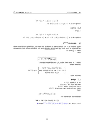 PCP-‫ה‬ ‫משפט‬ 32‫החישובים‬ ‫מורכבות‬
∃P V (φ, P) = Accept ⇐ x ∈ L
.∃P Pr [V (φ, P) = Accept] = 1 ‫זה‬ ‫כי‬ ‫נראה‬ ‫ובהמשך‬
‫נאותות‬ 31.2
:‫שקרית‬ φ
∀P V (φ, P) = Reject ⇐ x /∈ L
.∀P Pr [V (φ, P) = Reject] > 1
3 ‫או‬ ∀P Pr [V (φ, P) ̸= Reject] < 1
3 ‫זה‬ ‫כי‬ ‫נראה‬ ‫ובהמשך‬
PCP-‫ה‬ ‫משפט‬ 32
‫דגימה‬ ‫שבאמצעות‬ ‫הוא‬ ‫היתרון‬ ‫אבל‬ ,‫בנפח‬ ‫וכמה‬ ‫כמה‬ ‫פי‬ ‫ההוכחה‬ ‫את‬ ‫מגדילים‬ ‫שאנחנו‬ ‫הוא‬ PCP-‫ה‬ ‫במשפט‬ ‫הרעיון‬
‫בהסתברות‬ ‫או‬ ,‫נכונה‬ ‫ההוכחה‬ ‫האם‬ ‫לדעת‬ ‫נוכל‬ ‫אנחנו‬ ,(‫המקורית‬ ‫להוכחה‬ ‫ביחס‬ ‫קטן‬ ‫)שהוא‬ ‫ביטים‬ ‫של‬ ‫קבוע‬ ‫מספר‬ ‫של‬
.‫לא‬ ‫שהיא‬
(1
3 >
)
‫כלשהי‬
:‫סימון‬
L ∈ PCP (r, q)
.‫שקוראים‬ ‫הביטים‬ ‫מספר‬ ‫הוא‬ q-‫ו‬ ,‫המטבע‬ ‫הטלות‬ ‫מספר‬ ‫זה‬ - r ‫כאשר‬
:‫אחרות‬ ‫במילים‬ ‫או‬
PCP (r, q) =



‫לטענות‬ ‫עבורן‬ ,L ‫השפות‬ ‫כל‬ ‫אוסף‬
‫מטבע‬ ‫הטלות‬ Θ (r) ‫עם‬ ‫יעיל‬ V ‫יש‬ x ∈ L
‫מההוכחה‬ ‫ביטים‬ Θ (q) ‫ו‬



:‫יעילות‬ ‫נגדיר‬ ‫כעת‬
‫יעילות‬ 32.1
.n = |x| :‫שמקיים‬ V ‫יש‬ ‫אם‬
,poly (n) ≥ ‫הוא‬ ‫הריצה‬ ‫זמן‬ ‫כאשר‬
,Θ (r) ≥ ‫המטבע‬ ‫הטלות‬ ‫מספר‬ ‫וכאשר‬
.Θ (q) ≥ (‫שקוראים‬ ‫הביטים‬ ‫)מספר‬ ‫השאילתות‬ ‫ומספר‬
:‫למשל‬
NP = PCP (0, poly (n))
:‫הוא‬ ‫להוכיח‬ ‫נרצה‬ ‫שאנחנו‬ ‫המשפט‬
NP = P CP (Θ (log n) , Θ (1))
.45 ‫בעמוד‬ NP = PCP (Θ (log n) , Θ (1)) ‫הוכחת‬ :‫כאן‬ ‫נמצאת‬ ‫ההוכחה‬
33
 