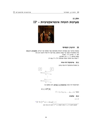 ‫הבסיסי‬ ‫הרעיון‬ 33‫החישובים‬ ‫מורכבות‬
IX ‫חלק‬
IP - ‫אינטראקטיביות‬ ‫הוכחה‬ ‫מערכות‬
‫הבסיסי‬ ‫הרעיון‬ 33
.‫ודו-שיח‬ ,‫הסתברות‬ :‫דברים‬ ‫שני‬ ‫משלבת‬ ‫אשר‬ ‫מתקדמת‬ ‫הוכחות‬ ‫במערכת‬ ‫כאן‬ ‫מדובר‬ ‫בעיקרון‬
:‫כזה‬ ‫הוא‬ ‫הרעיון‬ ‫הדו-שיח‬ ‫לגבי‬ ‫אבל‬ ,‫בהמשך‬ ‫נפגוש‬ ‫עוד‬ ‫אנחנו‬ ‫ההסתברות‬ ‫את‬
.‫מוכיח‬ - P-‫ו‬ ,‫מוודא‬ - V ‫ישנו‬
...‫לשניהם‬ ‫זהה‬ x ∈ L ‫מהסוג‬ ‫טענות‬
.‫לו‬ ‫עונה‬ P-‫ו‬ P-‫ל‬ ‫שאילתה‬ ‫ושולח‬ ‫השיחה‬ ‫את‬ ‫פותח‬ V
‫הדו-שיח‬ ‫פרוטוקול‬ 33.1
:‫בניהן‬ ‫הדו-שיח‬ ‫פרוטוקול‬ ‫מתנהל‬ ‫כך‬
P V
q1
qq™™™™™™™™™™™™™™™
r2
--‘‘‘‘‘‘‘‘‘‘‘‘‘‘‘
...
qk−1
qq™™™™™™™™™™™™™™™
rk
--‘‘‘‘‘‘‘‘‘‘‘‘‘‘‘
:‫כך‬ ‫מסומן‬ ‫והוא‬ ,‫צעדים‬ k-‫ב‬ ‫פרוטוקול‬ ‫נקרא‬ ‫הזה‬ ‫הפרוטוקול‬
L ∈ IP [k]
V = (x,⃗c, q1, r2, . . . , qk−1, rk) ‫כאשר‬
‫שלמות‬ 33.2
:x ∈ L
8
∃P Pr
[
V P
(x) = Accept
]
= 1
.‫רעיון‬ ‫אותו‬ ‫הוא‬ ‫הרעיון‬ .V P (x) ‫רושמים‬ ‫אנחנו‬ V (x, P) ‫לרשום‬ ‫במקום‬8
34
 