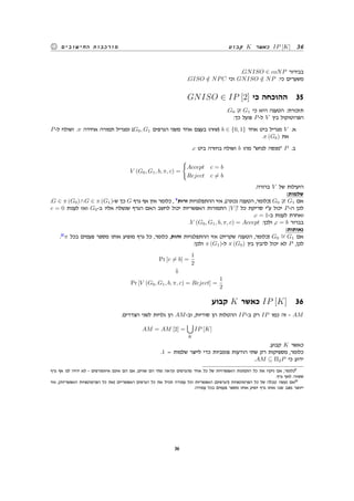 ‫קבוע‬ K ‫כאשר‬ IP [K] 36‫החישובים‬ ‫מורכבות‬
.GNISO ∈ coNP ‫בבירור‬
.GISO /∈ NPC ‫וכי‬ GNISO /∈ NP :‫כי‬ ‫משערים‬
GNISO ∈ IP [2] ‫כי‬ ‫ההוכחה‬ 35
.G0 G1 ‫כי‬ ‫היא‬ ‫הטענה‬ :‫תזכורת‬
:‫כך‬ ‫פועל‬ P-‫ל‬ V ‫בין‬ ‫הפרוטוקול‬
P-‫ל‬ ‫ושולח‬ .π ‫אחידה‬ ‫תמורה‬ ‫ומגריל‬ (G0, G1 ‫הגרפים‬ ‫משני‬ ‫אחד‬ ‫בעצם‬ ‫)שזהו‬ b ∈ {0, 1} ‫אחד‬ ‫ביט‬ ‫מגריל‬ V .‫א‬
.π (Gb) ‫את‬
.c ‫ביט‬ ‫בחזרה‬ ‫ושולח‬ b ‫מהו‬ ‫לנחש‬ ‫מנסה‬ P .‫ב‬
V (G0, G1, b, π, c) =
{
Accept c = b
Reject c ̸= b
.‫ברורה‬ V ‫של‬ ‫היעילות‬
:‫שלמות‬
.G ∈ π (G0)∧G ∈ π (G1)-‫ש‬ ‫כך‬ G ‫גרף‬ ‫אף‬ ‫אין‬ ‫כלומר‬ , 9
‫זרות‬ ‫ההתפלגויות‬ ‫אזי‬ ,(‫נכונה‬ ‫הטענה‬ ,‫)כלומר‬ G0 G1 ‫אם‬
c = 0 ‫לענות‬ ‫ואז‬ G0-‫ב‬ ‫אליו‬ ‫שנשלח‬ ‫הגרף‬ ‫האם‬ ‫לחשב‬ ‫יכול‬ ‫האפשריות‬ ‫התמורות‬ |V |! ‫כל‬ ‫סריקת‬ ‫עי‬ ‫יכול‬ P-‫ה‬ ‫לכן‬
.c = 1-‫ב‬ ‫לענות‬ ‫ואחרת‬
.V (G0, G1, b, π, c) = Accept :‫ולכן‬ ,c = b ‫בברור‬
:‫נאותות‬
.10
π ‫בכל‬ ‫פעמים‬ ‫מספר‬ ‫אותו‬ ‫מופיע‬ ‫גרף‬ ‫כל‬ ,‫כלומר‬ ,‫זהות‬ ‫ההתפלגויות‬ ‫אזי‬ (‫שקרית‬ ‫הטענה‬ ,‫)כלומר‬ G0
∼= G1 ‫אם‬
:‫ולכן‬ π (G1)-‫ל‬ π (G0) ‫בין‬ ‫להבין‬ ‫יכול‬ ‫לא‬ P ,‫לכן‬
Pr [c ̸= b] =
1
2
⇓
Pr [V (G0, G1, b, π, c) = Reject] =
1
2
‫קבוע‬ K ‫כאשר‬ IP [K] 36
.‫הצדדים‬ ‫לשני‬ ‫גלויות‬ ‫הן‬ AM-‫וב‬ ,‫סודיות‬ ‫הן‬ ‫ההטלות‬ IP-‫ב‬ ‫רק‬ IP ‫כמו‬ ‫זה‬ - AM
AM = AM [2] =
∪
K
IP [K]
.‫קבוע‬ K ‫כאשר‬
.1 = ‫שלמות‬ ‫לייצר‬ ‫כדי‬ ‫פומביות‬ ‫הודעות‬ ‫שתי‬ ‫רק‬ ‫מספיקות‬ ,‫כלומר‬
.AM ⊆ Π2P ‫כי‬ ‫ידוע‬
‫גרף‬ ‫אף‬ ‫לנו‬ ‫יהיה‬ ‫לא‬ - ‫איזומורפים‬ ‫אינם‬ ‫הם‬ ‫אם‬ ,‫שווים‬ ‫הם‬ ‫מתי‬ ‫ונראה‬ ‫מהגרפים‬ ‫אחד‬ ‫כל‬ ‫של‬ ‫האפשרויות‬ ‫התמונות‬ ‫כל‬ ‫את‬ ‫ניקח‬ ‫אם‬ ,‫כלומר‬9
.‫גרף‬ ‫לאף‬ ‫ששווה‬
‫אזי‬ ,(‫האפשריות‬ ‫הפרמוטציות‬ ‫כל‬ ‫)את‬ ‫האפשריים‬ ‫הגרפים‬ ‫כל‬ ‫את‬ ‫תכיל‬ ‫עמודה‬ ‫וכל‬ ‫האפשריות‬ (‫)הגרפים‬ ‫הפרמוטציות‬ ‫כל‬ ‫של‬ ‫טבלה‬ ‫נעשה‬ ‫אם‬10
.‫עמודה‬ ‫בכל‬ ‫פעמים‬ ‫מספר‬ ‫אותו‬ ‫יופיע‬ ‫גרף‬ ‫אותו‬ ‫שבו‬ ‫מצב‬ ‫ייווצר‬
36
 