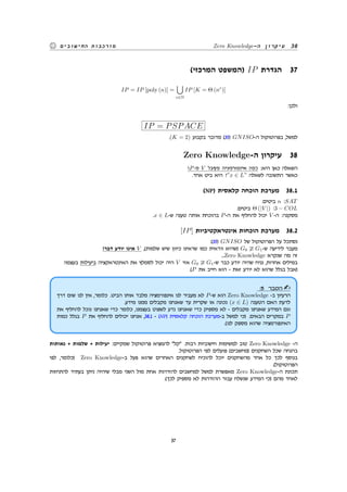 Zero Knowledge-‫ה‬ ‫עיקרון‬ 38‫החישובים‬ ‫מורכבות‬
(‫המרכזי‬ ‫)המשפט‬ IP ‫הגדרת‬ 37
IP = IP [poly (n)] =
∪
c∈N
IP [K = Θ (nc
)]
:‫ולכן‬
IP = PSPACE
.(K = 2) ‫בקבוע‬ ‫מדובר‬ (35) GNISO-‫ה‬ ‫בפרוטוקול‬ ,‫למשל‬
Zero Knowledge-‫ה‬ ‫עיקרון‬ 38
?P-‫מ‬ V ‫מקבל‬ ‫אינפורמציה‬ ‫כמה‬ :‫היא‬ ‫כאן‬ ‫השאלה‬
.‫אחד‬ ‫ביט‬ ‫היא‬ ?”x ∈ L” ‫לשאלה‬ ‫התשובה‬ ‫כאשר‬
(NP) ‫קלאסית‬ ‫הוכחה‬ ‫מערכת‬ 38.1
.‫ביטים‬ n :SAT
.‫ביטים‬ Θ (|V |) :3 − COL
.x ∈ L-‫ש‬ ‫טענה‬ ‫אותה‬ ‫בהוכחת‬ P-‫ה‬ ‫את‬ ‫להחליף‬ ‫יכול‬ V -‫ה‬ :‫מסקנה‬
[IP] ‫אינטראקטיביות‬ ‫הוכחות‬ ‫מערכת‬ 38.2
:(35) GNISO ‫של‬ ‫הפרוטוקול‬ ‫על‬ ‫נסתכל‬
!‫דבר‬ ‫יודע‬ ‫אינו‬ V ,(‫שלמות‬ ‫שיש‬ ‫כיוון‬ ‫שראינו‬ ‫כמו‬ ‫וודאית‬ ‫)שהיא‬ G0 G1-‫ש‬ ‫לידיעה‬ ‫מעבר‬
...Zero Knowledge ‫שנקרא‬ ‫מה‬ ‫זה‬
!‫בעצמו‬ ‫ביעילות‬ ‫האינטראקציה‬ ‫את‬ ‫לסמלץ‬ ‫יכול‬ ‫היה‬ V ‫אזי‬ G0 G1-‫ש‬ ‫כבר‬ ‫יודע‬ ‫שהיה‬ ‫נניח‬ ,‫אחרות‬ ‫במילים‬
.(P ‫את‬ ‫חייב‬ ‫הוא‬ - ‫זאת‬ ‫יודע‬ ‫לא‬ ‫שהוא‬ ‫בגלל‬ ‫)אבל‬
:5 ‫הסבר‬
‫דרך‬ ‫שום‬ ‫לנו‬ ‫אין‬ ,‫כלומר‬ .‫הביט‬ ‫אותו‬ ‫מלבד‬ ‫אינפורמציה‬ ‫לנו‬ ‫מעביר‬ ‫לא‬ P-‫ש‬ ‫הוא‬ Zero Knowledge -‫ב‬ ‫הרעיון‬
.‫מידע‬ ‫ממנו‬ ‫מקבלים‬ ‫שאנחנו‬ ‫עד‬ ‫שקרית‬ ‫או‬ ‫נכונה‬ (x ∈ L) ‫הטענה‬ ‫האם‬ ‫לדעת‬
‫את‬ ‫להחליף‬ ‫נוכל‬ ‫שאנחנו‬ ‫כדי‬ ‫כלומר‬ ,‫בעצמנו‬ ‫לשפוט‬ ‫נדע‬ ‫שאנחנו‬ ‫כדי‬ ‫מספיק‬ ‫לא‬ - ‫מקבלים‬ ‫שאנחנו‬ ‫המידע‬ ‫וגם‬
‫כמות‬ ‫בגלל‬ P ‫את‬ ‫להחליף‬ ‫יכולים‬ ‫אנחנו‬ ,38.1 - (NP) ‫קלאסית‬ ‫הוכחה‬ ‫ב-מערכת‬ ‫למשל‬ ‫)כי‬ .‫הבאים‬ ‫במקרים‬ P
.(‫לנו‬ ‫מספק‬ ‫שהוא‬ ‫האינפורמציה‬
‫נאותות‬ + ‫שלמות‬ + ‫יעילות‬ :‫שמקיים‬ ‫פרוטוקול‬ ‫להמציא‬ ‫קל‬ .‫רבות‬ ‫חישוביות‬ ‫למשימות‬ ‫טוב‬ Zero Knowledge -‫ה‬
.‫הפרוטוקול‬ ‫לפי‬ ‫פועלים‬ (‫)מחשבים‬ ‫השחקנים‬ ‫שכל‬ ‫בהנחה‬
‫לפי‬ ,‫)כלומר‬ Zero Knowledge-‫ב‬ ‫פעל‬ ‫שהוא‬ ‫האחרים‬ ‫לשחקנים‬ ‫להוכיח‬ ‫יוכל‬ ‫מהשחקנים‬ ‫אחד‬ ‫כל‬ ‫לכך‬ ‫בנוסף‬
.(‫הפרוטוקול‬
‫להתחזות‬ ‫בעתיד‬ ‫ניתן‬ ‫שיהיה‬ ‫מבלי‬ ‫השני‬ ‫מול‬ ‫אחת‬ ‫להזדהות‬ ‫למחשבים‬ ‫למשל‬ ‫מאפשרת‬ Zero Knowledge-‫ה‬ ‫תכונת‬
.(‫לכך‬ ‫מספיק‬ ‫לא‬ ‫ההזדהות‬ ‫עבור‬ ‫שנשלח‬ ‫המידע‬ ‫)כי‬ ‫מהם‬ ‫לאחד‬
37
 