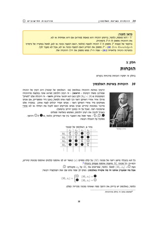 ‫האלכסון‬ ‫בשיטת‬ ‫הוכחות‬ 39‫החישובים‬ ‫מורכבות‬
:‫לזכור‬ ‫כדאי‬
.‫לא‬ ‫או‬ ‫אמיתית‬ ‫היא‬ ‫אם‬ (‫)מוודא‬ ‫מאמת‬ ‫הוא‬ ‫הוכחה‬ ‫בהינתן‬ ,‫כלומר‬ ,‫מאמת‬ ‫הוא‬ - V
.(‫)המוכיח‬ P-‫ה‬ ‫לו‬ ‫מספק‬ ‫ההוכחה‬ ‫את‬
‫עיקרון‬ ‫של‬ ‫במקרה‬ ‫למשל‬ ,(‫לא‬ ‫או‬ ‫נכונה‬ ‫הטענה‬ ‫האם‬ ,‫)כלומר‬ ‫לטענה‬ ‫הוכחה‬ V -‫ל‬ ‫מספק‬ P ‫טענות‬ ‫של‬ ‫בהקשר‬
.‫לכך‬ ‫מעבר‬ ‫לא‬ ‫אבל‬ ,‫לא‬ ‫או‬ ‫נכונה‬ ‫הטענה‬ ‫האם‬ ‫המידע‬ ‫את‬ ‫מספק‬ P - (38) Zero Knowledge-‫ה‬
.‫שלו‬ ‫ההוכחה‬ ‫דרך‬ ‫את‬ ‫מספק‬ ‫ממש‬ P-‫ה‬ ‫שמה‬ - (38.1) ‫קלאסית‬ ‫הוכחה‬ ‫במערכת‬
X ‫חלק‬
‫הוכחות‬
.‫בקורס‬ ‫מרכזיות‬ ‫הוכחות‬ ‫יסקרו‬ ‫זה‬ ‫בחלק‬
‫האלכסון‬ ‫בשיטת‬ ‫הוכחות‬ 39
‫הוכחה‬ ‫של‬ ‫רעיון‬ ‫היא‬ (‫קנטור‬ ‫של‬ ‫האלכסון‬ :‫)או‬ ‫באלכסון‬ ‫ההוכחה‬ ‫בשיטת‬ ‫הרעיון‬
‫קאנטור‬ ‫ג'ורג‬
‫מההוכחה‬ ‫במקצת‬ ‫שונה‬ ‫)שהוא‬ ‫הלכסון‬ ‫רעיון‬ ‫זה‬ - ‫הראשון‬ - ‫רעיונות‬ ‫משתי‬ ‫שמורכב‬
‫לשחק‬ ‫שלנו‬ ‫היכולת‬ ‫זה‬ - ‫והשני‬ ,(‫אחרת‬ ‫יתואר‬ ‫הוא‬ ‫כאן‬ ‫ולכן‬ |ℵ0|  |ℵ|-‫ש‬ ‫המתמטית‬
‫אנחנו‬ ‫אם‬ ,‫ומספריים‬ ‫נייר‬ ‫באבן‬ ,‫)למשל‬ ‫אותו‬ ‫לנצח‬ ‫וכך‬ ‫השני‬ ‫השחקן‬ ‫אחרי‬ ‫אחד‬ ‫מהלך‬
‫שלנו‬ ‫במקרה‬ .(‫אותו‬ ‫לנצח‬ ‫יכולים‬ ‫תמיד‬ ‫אנחנו‬ - ‫השני‬ ‫השחקן‬ ‫אחרי‬ ‫מיד‬ ‫משחקים‬
‫אחרי‬ ‫לא‬ ‫או‬ ‫המילה‬ ‫את‬ ‫לקבל‬ ‫האם‬ ‫מכריעים‬ ‫אנחנו‬ ‫שבהן‬ ‫טיורינג‬ ‫במכונות‬ ‫מדובר‬
.(‫בהמשך‬ ‫יורחב‬ ‫כמובן‬ ‫זה‬ ‫על‬ ‫)אבל‬ .‫רצה‬ ‫שהמכונה‬
:‫סמלים‬ ‫בשלושה‬ ‫נשתמש‬ ,‫הלכסון‬ ‫רעיון‬ ‫את‬ ‫להבין‬ ‫בשביל‬
.‫וההפך‬ -‫ל‬ -‫מ‬ ,‫כלומר‬ ,‫האחרים‬ ‫שני‬ ‫בין‬ ‫המעבר‬ ‫את‬ ‫סמל‬ ‫אשר‬ - ‫ו‬ , ,
:‫הבאה‬ ‫הטבלה‬ ‫על‬ ‫נסתכל‬
‫קנטור‬ ‫של‬ ‫האלכסון‬ :6 ‫איור‬
x1 x2 x3 x4 · · ·
M1   
M2  
M3  
M4 
...
,‫טיורינג‬ ‫מכונות‬ ‫ואינסוף‬ ‫קלטים‬ ‫אינסוף‬ ‫לנו‬ ‫יש‬ ‫כאשר‬ (x) ‫מסוים‬ ‫קלט‬ ‫על‬ (M) ‫מכונה‬ ‫של‬ ‫ריצה‬ ‫מייצג‬ ‫בטבלה‬ ‫תא‬ ‫כל‬
.11
‫בטבלה‬ ‫פעמים‬ ‫אינסוף‬ ‫מיוצגת‬ Mi ‫מכונה‬ ‫כל‬ ,‫וכמו-כן‬
. :‫מקבלים‬ x2 ‫על‬ M1 ‫את‬ ‫שמריצים‬ ,‫כלומר‬ .‫למשל‬ ⟨M1, x2⟩ = ‫כעת‬
:‫הבאה‬ ‫הפונקציה‬ ‫זאת‬ ‫שם‬ ‫שיש‬ ‫שמה‬ ‫לב‬ ‫נשים‬ :‫באלכסון‬ ‫שקורה‬ ‫מה‬ ‫זה‬ ‫אותנו‬ ‫שמעניין‬ ‫מה‬ ‫אבל‬
⟨Mi, xi⟩ =
{
 ⟨Mi, xi⟩ =
⟨Mi, xi⟩ = 
.‫כפלט‬ ‫מכריזה‬ ‫מכונה‬ ‫שאותה‬ ‫ממה‬ ‫ההפך‬ ‫את‬ ‫בדיוק‬ ‫יש‬ ‫באלכסון‬ ,‫כלומר‬
.‫מההוכחות‬ ‫בחלק‬ ‫זה‬ ‫בנתון‬ ‫נשתמש‬11
38
 