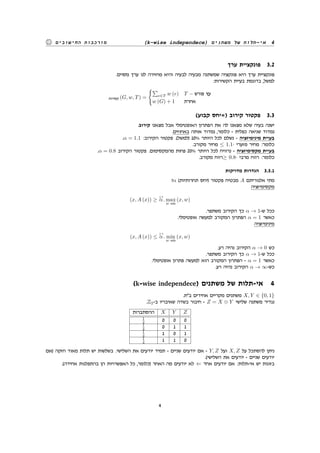 (k-wise independece) ‫משתנים‬ ‫של‬ ‫אי-תלות‬ 4‫החישובים‬ ‫מורכבות‬
‫ערך‬ ‫פונקציית‬ 3.2
.‫מסוים‬ ‫ערך‬ ‫לנו‬ ‫מחזירה‬ ‫והיא‬ ‫לבעיה‬ ‫מבעיה‬ ‫שמשתנה‬ ‫פונקציה‬ ‫היא‬ ‫ערך‬ ‫פונקציית‬
:‫הקשירות‬ ‫בעיית‬ ‫בדוגמת‬ ,‫למשל‬
‫קשירות‬ (G, w, T) =
{∑
e∈T w (e) T − ‫פורש‬ ‫עץ‬
w (G) + 1 ‫אחרת‬
(‫קבוע‬ ‫)=יחס‬ ‫קירוב‬ ‫פקטור‬ 3.3
.‫קירוב‬ ‫מצאנו‬ ‫אבל‬ ‫האופטימלי‬ ‫הפתרון‬ ‫את‬ ‫לה‬ ‫מצאנו‬ ‫שלא‬ ‫בעיה‬ ‫ישנה‬
.‫באחוזים‬ ‫אותה‬ ‫נמדוד‬ ,‫כלומר‬ - ‫כפלית‬ ‫שגיאה‬ ‫נמדוד‬
.α = 1.1 :‫הקירוב‬ ‫פקטור‬ .(‫)למשל‬ 10% ‫היותר‬ ‫לכל‬ ‫נשלם‬ - ‫מינימיזציה‬ ‫בעיית‬
.‫מקורב‬ ‫מחיר‬ ≤ 1.1· ‫מזערי‬ ‫מחיר‬ :‫כלומר‬
.α = 0.8 ‫הקירוב‬ ‫פקטור‬ .‫מהמקסימום‬ ‫פחות‬ 20% ‫היותר‬ ‫לכל‬ ‫נרוויח‬ - ‫מקסימיזציה‬ ‫בעיית‬
.‫מקורב‬ ‫≥רווח‬ 0.8· ‫מרבי‬ ‫רווח‬ :‫כלומר‬
‫מדויקות‬ ‫הגדרות‬ 3.3.1
?α (‫תחרותיות‬ ‫)יחס‬ ‫פקטור‬ ‫מבטיח‬ A ‫אלגוריתם‬ ‫מתי‬
‫מקסימיזציה‬
(x, A (x)) ≥
≤1
α. max
w sols
(x, w)
.‫משתפר‬ ‫הקירוב‬ ‫כך‬ α → 1-‫ש‬ ‫ככל‬
.‫אופטימלי‬ ‫למעשה‬ ‫המקורב‬ ‫הפתרון‬ α = 1 ‫כאשר‬
‫מינימיזציה‬
(x, A (x)) ≤
≥1
α. min
w sols
(x, w)
.‫רע‬ ‫נהיה‬ ‫הקירוב‬ α → 0 ‫כש‬
.‫משתפר‬ ‫הקירוב‬ ‫כך‬ α → 1-‫ש‬ ‫ככל‬
.‫אופטימלי‬ ‫פתרון‬ ‫למעשה‬ ‫הוא‬ ‫המקורב‬ ‫הפתרון‬ - α = 1 ‫כאשר‬
.‫רע‬ ‫נהיה‬ ‫הקירוב‬ α → ∞-‫כש‬
(k-wise independece) ‫משתנים‬ ‫של‬ ‫אי-תלות‬ 4
.‫ב"ת‬ ‫אחידים‬ ‫מקריים‬ ‫משתנים‬ X, Y ∈ {0, 1}
.Z2-‫ב‬ ‫שאיבריו‬ ‫בשדה‬ ‫חיבור‬ - Z = X ⊕ Y ‫שלישי‬ ‫משתנה‬ ‫נגדיר‬
‫ההסתברות‬ X Y Z
1
4 0 0 0
1
4 0 1 1
1
4 1 0 1
1
4 1 1 0
‫)אם‬ ‫חזקה‬ ‫מאוד‬ ‫תלות‬ ‫יש‬ ‫בשלשות‬ .‫השלישי‬ ‫את‬ ‫יודעים‬ ‫תמיד‬ - ‫שניים‬ ‫יודעים‬ ‫אם‬ - Y, Z ‫ועל‬ X, Z ‫על‬ ‫להסתכל‬ ‫ניתן‬
.(‫השלישי‬ ‫את‬ ‫יודעים‬ - ‫שניים‬ ‫יודעים‬
.(‫אחידה‬ ‫בהתפלגות‬ ‫הן‬ ‫האפשרויות‬ ‫כל‬ ,‫)כלומר‬ ‫האחר‬ ‫מה‬ ‫יודעים‬ ‫לא‬ ⇐ ‫אחד‬ ‫יודעים‬ ‫אם‬ :‫אי-תלות‬ ‫יש‬ ‫בזוגות‬
4
 