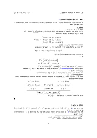 ‫האלכסון‬ ‫בשיטת‬ ‫הוכחות‬ 39‫החישובים‬ ‫מורכבות‬
13
‫ההיררכיה‬ ‫משפט‬ ‫הוכחת‬ 39.2
xi ‫של‬ ‫המשמעות‬ ,‫למשל‬ .‫שם‬ ‫והוסברו‬ ‫כאן‬ ‫הוסברו‬ ‫שלא‬ ‫חלקים‬ ‫יש‬ ‫לכן‬ ,i ‫להוכחה‬ ‫דומים‬ ‫מאוד‬ ‫פרטים‬ ‫בהוכחה‬ ‫יש‬
.‫הדבר‬ ‫אותו‬ ‫היא‬ Mi-‫ו‬
:ii ‫הוכחה‬
.T1 = n2
, T2 = n3
‫נגדיר‬
.‫בלבד‬ ‫צעדים‬ 14
Θ
(
n2
)
‫למשך‬Mi ‫המכונה‬ ‫של‬ ‫הריצה‬ ‫את‬ ‫מסמלצת‬ xi ‫שעל‬ M′
‫מלכסנת‬ ‫מט‬ ‫נגדיר‬
:‫האפשרויות‬ ‫שלושת‬ ‫אלו‬ ‫צעדים‬ Θ
(
n2
)
‫לאחר‬
M′
(xi) =



Reject Mi (xi) = Accept
Accept Mi (xi) = Reject
Reject Mi (xi) = ‫עצרה‬ ‫טרם‬
.(‫במקום‬ Accept ‫גם‬ ‫אפשר‬ ‫השלישי‬ ‫)במקרה‬
:‫בזמן‬ ,‫כלומר‬ ,‫צעדים‬ Θ
(
n2
)
‫של‬ ‫לסימולציה‬ ‫שנדרש‬ ‫בזמן‬ ‫קלט‬ ‫כל‬ ‫על‬ ‫עוצרת‬ M′
Θ
(
n2
ln
(
n2
))
= Θ
(
n2
ln (n)
)
≤ Θ
(
n3
)
.AcceptReject ‫שהוא‬ ‫פלט‬ ‫מניבה‬ ‫קלט‬ ‫כל‬ ‫ועל‬
:‫נגדיר‬
L′
=
{
x M′
(x) = Accept
}
x ∈ L′
⇐⇒ M′
(x) = Accept
L′
∈ D − Time
(
n3
)
:‫ולכן‬ Θ
(
n3
)
‫בזמן‬ L′
‫את‬ ‫מכריעה‬ M′
‫כי‬ ‫הוכחנו‬
:‫ולכן‬ Θ
(
n2
)
‫בזמן‬ L′
‫את‬ ‫מכריעה‬ ‫לא‬ ‫מכונה‬ ‫אף‬ ‫כי‬ ‫נוכיח‬ (12.1) ‫ההיררכיה‬ ‫משפט‬ ‫את‬ ‫להוכיח‬ ‫בשביל‬
.L′
/∈ D − Time
(
n2
)
.‫היותר‬ ‫לכל‬ ‫צעדים‬ Θ
(
n2
)
‫תוך‬ L′
‫את‬ ‫מכריעה‬ Mi ‫עבורו‬ i ‫שיש‬ ‫בשלילה‬ ‫נניח‬
:M′
(x) ‫ההרצה‬ ‫על‬ ‫נסתכל‬
.(‫הריצה‬ ‫את‬ ‫מסיימת‬ ‫לא‬ ‫)שהמכונה‬ ‫השלישית‬ ‫האפשרות‬ ‫מתקיימת‬ ‫לא‬ ‫צעדים‬ Θ
(
n2
)
‫היותר‬ ‫לכל‬ ‫רצה‬ M′
-‫ש‬ ‫מכיוון‬
:‫אפשרויות‬ ‫שתי‬ ‫ישנן‬ ‫לכן‬
Mi (xi) = Reject Mi (xi) = Accept
M′
(xi) = Accept M′
‫הגדרת‬ ‫לפי‬ M′
(xi) = Reject
xi /∈ L′
L′
‫הגדרת‬ ‫לפי‬ xi /∈ L′
!‫מצב‬ ‫בכל‬ xi ‫על‬ ‫טועה‬ Mi
.Θ
(
n2
)
-‫ב‬ L′
‫את‬ ‫מכריעה‬ Mi ‫שעבורו‬ i ‫קיים‬ ‫שלא‬ ‫ומכאן‬
Θ-‫ב‬ ‫טיפול‬ 39.2.1
Time (Mi (x)) ≤ C · n2
:‫כלומר‬ ,C · n2
 n2
‫שבו‬ ‫מצב‬ ‫להיות‬ ‫ויכול‬ ,Θ
(
n2
)
= C · n2
- (14) ‫כאן‬ ‫שהוער‬ ‫כמו‬
.‫יקרה‬ ‫לא‬ ‫שזה‬ ‫לדאוג‬ ‫וצריך‬
‫שני‬ ‫ומתקיימים‬ l  i :‫ש‬ ‫כך‬ l ‫קיים‬ Mi ‫עבור‬ ‫ולכן‬ ,‫פעמים‬ ‫אינסוף‬ ‫מופיעה‬ ‫מכונה‬ ‫כל‬ - 6 ‫באיור‬ ‫שנכתב‬ ‫כמו‬ ,‫לכן‬
:‫הבאים‬ ‫התנאים‬
.‫בלכסון‬ ‫שמתרכזת‬ ‫חלקית‬ ‫בהוכחה‬ ‫אלא‬ ‫מלאה‬ ‫בהוכחה‬ ‫מדובר‬ ‫לא‬13
C ∈ N+ ‫כאשר‬ C · n2 ‫במשך‬ ‫תרוץ‬ ‫שהיא‬ ‫היא‬ ‫כאן‬ ‫הכוונה‬14
40
 