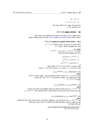 BGS-‫ה‬ ‫משפט‬ ‫הוכחת‬ 40‫החישובים‬ ‫מורכבות‬
.Mi = Ml .‫א‬
.C · |xl|
2
≤ |xl|
2.1
.‫ב‬
:‫ולכן‬ ‫הצליח‬ ‫הלכסון‬ ‫אזי‬ '‫ג‬ ‫במצב‬ ‫לא‬ ‫ואנחנו‬ ‫היות‬
.L′
‫את‬ ‫מכריעה‬ ‫לא‬ Ml
BGS-‫ה‬ ‫משפט‬ ‫הוכחת‬ 40
.‫חלקים‬ ‫משני‬ ‫מורכב‬ ‫שהמשפט‬ ‫מכיוון‬ ‫חלקים‬ ‫לשני‬ ‫תחולק‬ BGS-‫ה‬ ‫משפט‬ ‫הוכחת‬
.‫האלכסון‬ ‫בשיטת‬ ‫הוכחה‬ ‫היא‬ (40.2 ,BGS-‫ה‬ ‫משפט‬ ‫של‬ ‫שני‬ ‫החלק‬ ‫)הוכחת‬ ‫השנייה‬ ‫ההוכחה‬
15
BGS-‫ה‬ ‫משפט‬ ‫של‬ ‫הראשון‬ ‫החלק‬ ‫הוכחת‬ 40.1
.PA
= NPA
‫מתקיים‬ ‫עבורו‬ A ‫אורקל‬ ‫ישנו‬ ‫כי‬ ‫להראות‬ ‫נרצה‬
.A = TQBF ‫האורקל‬ ‫באמצעות‬ ‫זאת‬ ‫נראה‬
:iii ‫הוכחה‬
.PT QBF
= PSPACE = NPT QBF
‫כי‬ ‫נראה‬16
:‫תת-הוכחות‬ ‫שלוש‬ ‫באמצעות‬ ‫זאת‬ ‫נראה‬
.PSPACE ⊆ PT QBF
.‫א‬
.PT QBF
⊆ NPT QBF
.‫ב‬
.NPT QBF
⊆ PSPACE .‫ג‬
.‫א‬
,‫כלומר‬ ,‫שלמה‬ PSPACE ‫היא‬ TQBF ‫כי‬ ‫יודעים‬ ‫אנחנו‬
.TQBF ∈ PSPACE ‫וכמו-כן‬ L ≤p TQBF :L ∈ PSPACE ‫לכל‬
.L ∈ P T QBF
⇐ L ∈ P SP ACE : ‫צל‬
:‫הוכחה‬
.TQBF-‫ל‬ ‫אותה‬ ‫שמעביר‬ x ‫קלט‬ ‫על‬ ‫פולינומית‬ ‫רדוקציה‬ ‫קיימת‬ ‫אזי‬ L ∈ PSPACE ‫אם‬
,‫תשובתו‬ ‫את‬ ‫ונחזיר‬ PT QBF
‫של‬ ‫האורקל‬ ‫את‬ ‫ונשאל‬ x ‫על‬ ‫הרדוקציה‬ ‫את‬ ‫נפעיל‬
.L ∈ PT QBF
-‫ש‬ ‫ומכאן‬
.‫ב‬
.L ∈ NP T QBF
⇐ L ∈ P T QBF
: ‫צל‬
:‫הוכחה‬
.TQBF ‫של‬ ‫לאורקל‬ ‫פניה‬ ‫באמצעות‬ ‫השפה‬ ‫את‬ ‫ביעילות‬ ‫להכריע‬ ‫ניתן‬ ‫אזי‬ L ∈ PT QBF
‫אם‬
.L ∈ NPT QBF
‫ולכן‬ ‫לא-דטרמיניסטית‬ ‫בצורה‬ ‫ביעילות‬ ‫גם‬ ‫אותה‬ ‫להכריע‬ ‫ניתן‬ ‫שיהיה‬ ‫בוודאי‬ ‫ולכן‬
.‫ג‬
.L ∈ P SP ACE ⇐ L ∈ NP T QBF
: ‫צל‬
:‫הוכחה‬
.‫ולא-דטרמיניסטית‬ ‫יעילה‬ ‫בצורה‬ TQBF ‫של‬ ‫האורקל‬ ‫באמצעות‬ L ‫את‬ ‫להכריע‬ ‫ניתן‬ ‫אזי‬ L ∈ NPT QBF
‫אם‬
.‫תשובתו‬ ‫את‬ ‫ונחזיר‬ TQBF ‫של‬ ‫האורקל‬ ‫את‬ ‫ונשאל‬ ‫קלט-קלט‬ ‫שנעבור‬ ‫זה‬ ‫שנעשה‬ ‫מה‬ ,‫לכן‬
:‫אפשרויות‬ ‫שלוש‬ ‫ישנן‬
‫השני‬ ‫החלק‬ ‫בשביל‬ ‫כאן‬ ‫זה‬ ‫אבל‬ ,‫האלכסון‬ ‫בשיטת‬ ‫הוכחה‬ ‫לא‬ ‫זאת‬15
.‫נכונה‬ ‫בהכרח‬ ‫לא‬ ‫כאן‬ ‫ההוכחה‬16
41
 