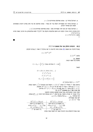 BGS-‫ה‬ ‫משפט‬ ‫הוכחת‬ 40‫החישובים‬ ‫מורכבות‬
.x ∈ L-‫ש‬ ‫ומחזירים‬ ‫מסיימים‬ ‫אנחנו‬ - ‫כן‬ ‫מחזיר‬ ‫האורקל‬ .‫א‬
‫וממשיכים‬ ‫הזיכרון‬ ‫בסרט‬ ‫שיש‬ ‫מה‬ ‫את‬ ‫מוחקים‬ ‫אנחנו‬ - ‫נגמרו‬ ‫לא‬ ‫עוד‬ ‫הקלט‬ ‫ואפשרויות‬ ‫לא‬ ‫מחזיר‬ ‫האורקל‬ .‫ב‬
.(‫זיכרון‬ ‫)מחזור‬ ‫הבא‬ ‫לקלט‬
.x /∈ L-‫ש‬ ‫ומחזירים‬ ‫מסיימים‬ ‫אנחנו‬ - ‫קלט‬ ‫אפשרויות‬ ‫יותר‬ ‫ואין‬ ‫לא‬ ‫אומר‬ ‫האורקל‬ .‫ג‬
‫שהיא‬ ‫בשפה‬ ‫מדובר‬ ‫אזי‬ ,(‫פולינומית‬ ‫חסום‬ TQBF ‫של‬ ‫)הקלט‬ ‫פולינומית‬ ‫חוסם‬ ‫הוא‬ ‫הקלט‬ ‫ואורך‬ ‫זיכרון‬ ‫ומחזרנו‬ ‫היות‬
.PSPACE-‫ב‬
.L ∈ PSPACE ,‫כלומר‬
BGS-‫ה‬ ‫משפט‬ ‫של‬ ‫שני‬ ‫החלק‬ ‫הוכחת‬ 40.2
:‫יתקיים‬ ‫עבורם‬ L ‫ושפה‬ O ‫אורקל‬ ‫ישנו‬ ‫כי‬ ‫להראות‬ ‫נרצה‬ ‫אנחנו‬ 29.2 ‫משפט‬ ‫את‬ ‫להוכיח‬ ‫בשביל‬
L ∈ NPO
PO
.L /∈ PO
,‫כלומר‬
:iv ‫הוכחה‬
:‫הבאה‬ ‫השפה‬ ‫על‬ ‫נסתכל‬
L = LO =
{
1n
n ‫באורך‬ ‫מחרוזת‬ O − ‫ב‬ ‫יש‬
}
:‫למשל‬
O = {01, 11, 1010, 1111, . . .}
11
, 13
, 19
/∈ L
12
, 16
, 114
∈ L
On =
{
x ∈ O |x| = n
}
.(O ‫אורקל‬ ‫)לכל‬ Lo ∈ NPO
.‫כמותו‬ ‫ותענה‬ x
?
∈ O ‫האורקל‬ ‫את‬ ‫תשאל‬ x ∈ {0, 1}
n
‫תנחש‬ M ‫מטלד‬ 1n
‫קלט‬ ‫בהינתן‬
.(‫)תקבל‬ MO
(1n
) = Accept ‫ואז‬ ‫כן‬ ‫יענה‬ O ‫עבורו‬ x ‫ניחוש‬ ‫יש‬ 1n
∈ LO
.(‫)תדחה‬ MO
(1n
) = Reject ‫ואז‬ ‫לא‬ ‫יענה‬ O x ‫ניחוש‬ ‫לכל‬ 1n
/∈ LO
?L /∈ P O
‫שיתקיים‬ ‫כך‬ O ‫את‬ ‫נגדיר‬ ‫איך‬
(‫הלכסון‬ ‫בשיטת‬ ‫נשתמש‬ ‫אנחנו‬ ‫אבל‬ ,‫הסתברותית‬ ‫שיטה‬ ‫)ישנה‬
.‫שאלות‬ 2n
− 1 ‫היותר‬ ‫לכל‬ ‫שואלת‬ ‫היא‬ 1n
‫קלט‬ ‫על‬ ‫אם‬ ,‫כלומר‬ ,‫סבירה‬ M ‫מכונה‬ ‫נגדיר‬
.yi /∈ On ‫סופית‬ ‫נכריע‬ y1, . . . , ym ‫שאילתה‬ ‫לכל‬
:‫אפשרויות‬ ‫שתי‬ ‫ישנן‬
y ∈ {0, 1}
n
‫עבור‬
MO
(1n
) = Reject MO
(1n
) = Accept
.‫ריקה‬ On-‫ש‬ ‫טוענת‬ Mn
‫נגדיר‬ y /∈ {y1, . . . , ym} ‫לכל‬
.On ̸= ∅ ‫ואז‬ y ∈ On
.‫ריקה‬ ‫לא‬ On-‫ש‬ ‫טוענת‬ Mn
‫נגדיר‬ y /∈ {y1, . . . , ym} ‫לכל‬
.On = ∅ ‫ואז‬ y /∈ On
1n
‫על‬ ‫טועה‬ Mn 1n
‫על‬ ‫טועה‬ Mn
:‫בעיות‬ ‫בשתי‬ ‫לטפל‬ ‫לנו‬ ‫נשאר‬ ‫ההוכחה‬ ‫את‬ ‫להשלים‬ ‫בשביל‬ ‫כעת‬
42
 