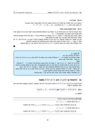 ‫-שלמה‬PSPACE ‫היא‬ TQBF-‫ש‬ ‫ההוכחה‬ 41‫החישובים‬ ‫מורכבות‬
Θ-‫ב‬ ‫טיפול‬ 40.2.1
.(‫בעיקרון‬ ‫בעיה‬ ‫)אותה‬ (39.2) ‫ההיררכיה‬ ‫משפט‬ ‫בהוכחת‬ Θ-‫ב‬ ‫טיפול‬ ‫של‬ ‫למקרה‬ ‫דומה‬ Θ-‫ב‬ ‫הטיפול‬
.C · n′k
≤ 2n′
− 1-‫ו‬ Mn = Mn′ -‫ש‬ ‫שיתקיים‬ ‫כך‬ n′
 n ‫נחפש‬ ‫אנחנו‬ ‫שכאן‬ ‫רק‬
‫טופלו‬ ‫שכבר‬ ‫בקלטים‬ ‫טיפול‬ 40.2.2
‫תוכל‬ ‫פשוט‬ ‫היא‬ ‫ואז‬ ‫בהם‬ ‫לגעת‬ ‫שנרצה‬ ‫מסוימים‬ ‫בקלטים‬ ‫כבר‬ ‫טיפלה‬ Mn-‫ש‬ ‫להיות‬ ‫שיכול‬ ‫היא‬ ‫הגדולות‬ ‫הבעיות‬ ‫אחת‬
.2n
− 1 ‫של‬ ‫המחסום‬ ‫את‬ ‫לעקוף‬ ‫וככה‬ ‫עליהם‬ ‫לדלג‬
‫קודמות‬ ‫שמכונות‬ ‫להיות‬ ‫יכול‬ ‫אבל‬ ,n ‫באורך‬ ‫שאילתות‬ ‫רק‬ ‫נשאלות‬ Mn (1n
) ‫בריצת‬ 1n
‫קלט‬ ‫שעל‬ ‫הנחנו‬ ‫אנחנו‬ ,‫כלומר‬
(‫אלו‬ ‫קלטים‬ ‫על‬ ‫שאלו‬ ‫כבר‬ n-‫מ‬ ‫קטן‬ ‫שלהן‬ ‫שהאינדקס‬ ‫)כאלה‬
‫על‬ Mn ‫את‬ ‫נריץ‬ ‫ואז‬ ,n-‫מ‬ ‫קטן‬ ‫הסידורי‬ ‫שמספרן‬ ‫המכונות‬ ‫כל‬ ‫את‬ ‫נריץ‬ Θ-‫ב‬ ‫שטיפלנו‬ ‫שאחרי‬ ‫הוא‬ ‫שנעשה‬ ‫מה‬ ,‫לכן‬
.‫הקודמות‬ ‫המכונות‬ ‫של‬ ‫בשאילתות‬ ‫הופיע‬ ‫שלא‬ ‫ביותר‬ ‫הקטן‬ ‫המחרוזת‬ ‫אורך‬ = s ‫כאשר‬ 1s
‫קלט‬
.‫פולינומי‬ ‫בזמן‬ On ‫את‬ ‫להכריע‬ ‫יכולה‬ ‫לא‬ ‫והיא‬ L /∈ PO
‫כי‬ ‫יודעים‬ ‫אנחנו‬ ‫אלו‬ ‫בעיות‬ ‫בשתי‬ ‫שטיפלנו‬ ‫אחרי‬
:7 ‫הסבר‬
:‫הוא‬ ‫כאן‬ ‫ההוכחה‬ ‫של‬ ‫הרעיון‬
‫שהיא‬ ‫מה‬ .‫לא‬ ‫או‬ On-‫ב‬ y ‫האם‬ ‫לנחש‬ ‫לה‬ ‫ונותנים‬ ,(‫לנו‬ ‫)מותר‬ ‫שאילתות‬ 2n
− 1-‫ל‬ ‫המכונה‬ ‫את‬ ‫מגבילים‬ ‫אנחנו‬
.‫ההפך‬ ‫נענה‬ ‫תמיד‬ ‫אנחנו‬ - ‫תענה‬ ‫לא‬
?‫איך‬
- ‫שאילתות‬ 2n
− 1-‫ל‬ ‫המכונה‬ ‫את‬ ‫מגבילים‬ ‫שאנחנו‬ ‫וברגע‬ ,‫אפשרויות‬ 2n
‫ישנן‬ ‫אזי‬ {0, 1}
n
‫וקטור‬ ‫על‬ ‫מדובר‬ ‫אם‬
‫קודמות‬ ‫שמכונות‬ ‫קלטים‬ ‫יש‬ ‫אם‬ ‫)ומה‬ .‫אקספוננציאלי‬ ‫בזמן‬ ‫רק‬ ‫אלא‬ ‫כולם‬ ‫על‬ ‫לשאול‬ ‫תוכל‬ ‫לא‬ ‫שהיא‬ ‫בוודאי‬ ‫אזי‬
.40.2.2 :‫כאן‬ ‫נידון‬ ‫זה‬ ?‫צעדים‬ 2n
‫לעשות‬ ‫וכן‬ ‫הללו‬ ‫מהשאלות‬ ‫להתעלם‬ ‫תוכל‬ ‫היא‬ ‫ואז‬ ‫בעבר‬ ‫עליהם‬ ‫שאלו‬
‫וההפך‬ ‫שלא‬ ‫נגיד‬ ‫אז‬ On-‫ב‬ ‫שהם‬ ‫תחליט‬ ‫היא‬ ‫ואם‬ - ‫אליהם‬ ‫תגיע‬ ‫לא‬ ‫שהמכונה‬ ‫קלטים‬ ‫יהיו‬ ‫תמיד‬ - ‫בקיצור‬ ‫לכן‬
. ‫לרצוננו‬ ‫בהתאם‬ ‫להחליט‬ ‫שנוכל‬ ‫אחת‬ ‫מחרוזת‬ ‫לפחות‬ ‫יש‬ ‫)תמיד‬
.‫פולינומי‬ ‫בזמן‬ L ‫את‬ ‫מכריעה‬ ‫שלא‬ ‫מכונה‬ ‫ליצור‬ ‫הצלחנו‬ ‫הלכסון‬ ‫באמצעות‬ ‫וכך‬
‫-שלמה‬PSPACE ‫היא‬ TQBF-‫ש‬ ‫ההוכחה‬ 41
‫ואת‬ ‫אלגוריתם‬ ‫באמצעות‬ ‫הראשון‬ .‫הסעיפים‬ ‫שני‬ ‫את‬ ‫נוכיח‬ ,(27.2) ‫-שלמה‬PSPACE ‫היא‬ TQBF-‫ש‬ ‫להוכיח‬ ‫בשביל‬
.‫רדוקציה‬ ‫באמצעות‬ ‫השני‬
TQBF ∈ D − SPACE ‫וגם‬ TQBF ∈ PSPACE 41.1
:v ‫הוכחה‬
TQBF ‫להכרעת‬ ‫אלגוריתם‬ 1 ‫אלגוריתם‬
:ψ = ∃x1 (· · · ) ‫מהצורה‬ ‫הקלט‬ ‫אם‬ .‫א‬
.‫התשובה‬ ‫את‬ ‫ונחזיר‬ ψx1←T ∈ TQBF ∨ ψx1←F ∈ TQBF ‫האם‬ ‫רקורסיבית‬ ‫נבדוק‬ (1)
:ψ = ∀x1 (· · · ) ‫מהצורה‬ ‫הקלט‬ ‫אם‬ .‫ב‬
.‫התשובה‬ ‫את‬ ‫ונחזיר‬ ψx1←T ∈ TQBF ∧ ψx1←F ∈ TQBF ‫האם‬ ‫רקורסיבית‬ ‫נבדוק‬ (1)
43
 