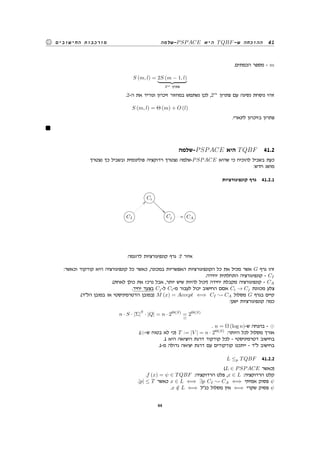 ‫-שלמה‬PSPACE ‫היא‬ TQBF-‫ש‬ ‫ההוכחה‬ 41‫החישובים‬ ‫מורכבות‬
.‫הכמתים‬ ‫מספר‬ - m
S (m, l) = 2S (m − 1, l)
2m ‫פתרון‬
.2-‫ה‬ ‫את‬ ‫ונוריד‬ ‫זיכרון‬ ‫במחזור‬ ‫נשתמש‬ ‫לכן‬ ,2m
‫פתרון‬ ‫עם‬ ‫נסיגה‬ ‫נוסחת‬ ‫זוהי‬
S (m, l) = Θ (m) + O (l)
.‫לינארי‬ ‫בזיכרון‬ ‫פתרון‬
‫-שלמה‬PSPACE ‫היא‬ TQBF 41.2
‫נצטרך‬ ‫כך‬ ‫ובשביל‬ ‫פולינומית‬ ‫רדוקציה‬ ‫נצטרך‬ ‫-שלמה‬PSPACE ‫שהיא‬ ‫כי‬ ‫להוכיח‬ ‫בשביל‬ ‫כעת‬
:‫חדש‬ ‫מושג‬
‫קונפיגורציות‬ ‫גרף‬ 41.2.1
GFED@ABCCi
eeeeee
GFED@ABCCI

GFED@ABCCj // GFED@ABCCA
‫לדוגמה‬ ‫קונפיגורציות‬ ‫גרף‬ :7 ‫איור‬
:‫וכאשר‬ ‫קודקוד‬ ‫היא‬ ‫קונפיגורציה‬ ‫כל‬ ‫כאשר‬ ,‫במכונה‬ ‫האפשריות‬ ‫הקונפיגורציות‬ ‫כל‬ ‫את‬ ‫מכיל‬ ‫אשר‬ G ‫גרף‬ ‫זהו‬
.‫יחידה‬ ‫התחלתית‬ ‫קונפיגורציה‬ - CI
.(‫לאחת‬ ‫כולן‬ ‫את‬ ‫נרכז‬ ‫אבל‬ ,‫יותר‬ ‫שיש‬ ‫להיות‬ ‫)יכול‬ ‫יחידה‬ ‫מקבלת‬ ‫קונפיגורציה‬ - CA
.‫יחיד‬ ‫בצעד‬ Cj-‫ל‬ Ci-‫מ‬ ‫לעבור‬ ‫יכול‬ ‫החישוב‬ ‫אםם‬ Ci → Cj ‫מכוונת‬ ‫צלע‬
.(‫הלד‬ ‫במובן‬ ‫או‬ ‫הדטרמיניסטי‬ ‫)במובן‬ M (x) = Accept ⇐⇒ CI CA ‫מסלול‬ G ‫בגרף‬ ‫קיים‬
:‫ישנן‬ ‫קונפיגורציות‬ ‫כמה‬
n · S · |Σ|
S
· |Q| = n · 2Θ(S)
=
⊙
2Θ(S)
. n = Ω (log n)-‫ש‬ ‫בהנחה‬ - ⊙
.(⊙-‫ש‬ ‫בטוח‬ ‫לא‬ ‫)כי‬ T := |V | = n · 2Θ(S)
:‫היותר‬ ‫לכל‬ ‫מסלול‬ ‫אורך‬
.1 ‫היא‬ ‫היציאה‬ ‫דרגת‬ ‫קודקוד‬ ‫לכל‬ - ‫דטרמיניסטי‬ ‫בחישוב‬
.1-‫מ‬ ‫גדולה‬ ‫יציאה‬ ‫דרגת‬ ‫עם‬ ‫קודקודים‬ ‫ייתכנו‬ - ‫לד‬ ‫בחישוב‬
L ≤p TQBF 41.2.2
(L ∈ PSPACE ‫)כאשר‬
.f (x) = ψ ∈ TQBF :‫הרדוקציה‬ ‫פלט‬ ,x ∈ L :‫הרדוקציה‬ ‫קלט‬
.|p| ≤ T ‫כאשר‬ x ∈ L ⇐⇒ ∃p CI CA ⇐⇒ ‫אמיתי‬ ‫פסוק‬ ψ
.x /∈ L ⇐⇒ ‫כנל‬ ‫מסלול‬ ‫אין‬ ⇐⇒ ‫שקרי‬ ‫פסוק‬ ψ
44
 