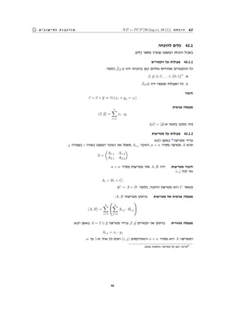 NP = PCP (Θ (log n) , Θ (1)) ‫הוכחת‬ 42‫החישובים‬ ‫מורכבות‬
‫להוכחה‬ ‫כלים‬ 42.1
.‫כלים‬ ‫מספר‬ ‫נצטרך‬ ‫המשפט‬ ‫הוכחת‬ ‫בשביל‬
‫ווקטורים‬ ‫על‬ ‫פעולות‬ 42.1.1
:‫כלומר‬ ,Z2-‫ב‬ ‫יהיו‬ ‫בהוכחה‬ ‫כאן‬ ‫אליהם‬ ‫שנתייחס‬ ‫הווקטורים‬ ‫כל‬
.⃗x, ⃗y, ⃗u,⃗v, . . . ∈ {0, 1}
n
.‫א‬
.Z2-‫ב‬ ‫יהיו‬ ‫שנעשה‬ ‫הפעולות‬ ‫כל‬ .‫ב‬
‫חיבור‬
⃗z = ⃗x + ⃗y ⇒ ∀i (xi + yy = zi)
‫פנימית‬ ‫מכפלה‬
⟨⃗x, ⃗y⟩ =
n∑
i=1
xi · yi
.(|⃗x| = |⃗y|-‫ש‬ ‫בתנאי‬ ‫כמובן‬ ‫)וזה‬
‫מטריצות‬ ‫על‬ ‫פעולות‬ 42.1.2
:‫הבא‬ ‫באופן‬ 17
‫מטריצה‬ ‫נגדיר‬
.j ‫בעמודה‬ i ‫בשורה‬ ‫הנמצא‬ ‫האיבר‬ ‫את‬ ‫מסמל‬ Ai,j ‫האיבר‬ ,n × n ‫מסדר‬ ‫מטרצה‬ A ‫תהא‬
A =
(
A1,1 A1,2
A2,1 A2,2
)
.n × n ‫מסדר‬ ‫מטריצות‬ ‫שתי‬ A, B ‫יהיו‬ ‫מטריצות‬ ‫חיבור‬
:i, j ‫לכל‬ ‫אזי‬
Ai + Bi = Ci
.(C = A + B :‫כלומר‬ ,‫החיבור‬ ‫מטריצת‬ ‫היא‬ C ‫)כאשר‬
:A, B ‫מטריצות‬ ‫בהינתן‬ ‫מטריצות‬ ‫של‬ ‫פנימית‬ ‫מכפלה‬
⟨A, B⟩ =
n∑
i=1


n∑
j=1
Ai,j · Bi,j


:‫הבא‬ ‫באופן‬ A = ⃗x ⊗ ⃗y ‫מטריצה‬ ‫נגדיר‬ ,⃗x, ⃗y ‫וקטורים‬ ‫שני‬ ‫בהינתן‬ ‫טנזורית‬ ‫מכפלה‬
Ai,j = xi · yj
.n ‫עד‬ 1-‫מ‬ ‫אחד‬ ‫כל‬ ‫רצים‬ (i, j) ‫והאינדקסים‬ n × n ‫מסדר‬ ‫היא‬ A ‫המטריצה‬
.‫כמובן‬ ‫בולאנית‬ ‫מטריצה‬ ‫על‬ ‫כאן‬ ‫מדובר‬17
46
 