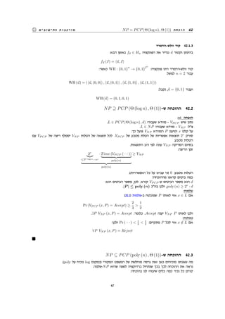 NP = PCP (Θ (log n) , Θ (1)) ‫הוכחת‬ 42‫החישובים‬ ‫מורכבות‬
‫וולש-הדמרד‬ ‫קוד‬ 42.1.3
:‫הבא‬ ‫באופן‬ f⃗u ∈ Hn ‫הפונקציה‬ ‫את‬ ‫נגדיר‬ ⃗u ‫וקטור‬ ‫בהינתן‬
f⃗u (⃗x) = ⟨⃗u, ⃗x⟩
:‫כאשר‬ WH : {0, 1}
n
→ {0, 1}
2n
:‫פונקציה‬ ‫הינו‬ ‫וולש-הדמרד‬ ‫קוד‬
:‫למשל‬ n = 2 ‫עבור‬
WH (⃗u) = (⟨⃗u, (0, 0)⟩ , ⟨⃗u, (0, 1)⟩ , ⟨⃗u, (1, 0)⟩ , ⟨⃗u, (1, 1)⟩)
:‫נקבל‬ ,⃗u = {0, 1} ‫ועבור‬
WH (⃗u) = (0, 1, 0, 1)
NP ⊇ PCP (Θ (log n) , Θ (1))-‫ש‬ ‫ההוכחה‬ 42.2
:vi ‫הוכחה‬
.L ∈ PCP (Θ (log n) , d) ‫שעבורו‬ ‫מוודא‬ - VP CP ‫שיש‬ ‫נתון‬
.L ∈ NP ‫שעבורו‬ ‫מוודא‬ - VNP :‫צל‬
:‫כך‬ ‫פועל‬ VNP ‫המוודא‬ P ‫וטיעון‬ x ‫קלט‬ ‫על‬
‫עם‬ VP CP ‫של‬ ‫ריצה‬ ‫יסמלץ‬ VNP ‫הטלות‬ ‫של‬ ‫תוצאה‬ ‫לכל‬ .VP CP ‫של‬ ‫מטבע‬ ‫הטלת‬ ‫של‬ ‫אפשריות‬ ‫תוצאות‬ 2r
‫סורק‬
.‫מטבע‬ ‫הטלות‬
.‫התוצאות‬ ‫רוב‬ ‫לפי‬ ‫עונה‬ VNP ‫הסריקה‬ ‫בסיום‬
:‫הריצה‬ ‫זמן‬
2r
≤2C log n−nc
· Time (VP CP (· · · ))
poly(n)
poly(n)
≥ VNP
.(‫האפשרויות‬ ‫כל‬ ‫על‬ ‫עברנו‬ ‫)כי‬ 0 :‫מטבע‬ ‫הטלות‬
?‫מההוכחה‬ ‫קראנו‬ ‫ביטים‬ ‫כמה‬
:‫הוא‬ ‫הביטים‬ ‫מספר‬ ,‫לכן‬ .‫קורא‬ VP CP -‫ש‬ ‫הביטים‬ ‫מספר‬ ‫הוא‬ d
.|P | ≤ poly (n) ‫בהכ‬ ‫ולכן‬ ,poly (n) ≥ 2r
· d
:‫שלמות‬
:(31.1) ‫ב-שלמות‬ ‫שמובטח‬ P ‫לאותו‬ ‫אזי‬ x ∈ L ‫אם‬
Pr (VP CP (x, P) = Accept) ≥
2
3

1
2
.∃P VNP (x, P) = Accept :‫כלומר‬ .Accept ‫יענה‬ VNP P ‫לאותו‬ ‫ולכן‬
:‫נאותות‬
:‫ולכן‬ Pr (· · · )  1
3  1
2 :‫מתקיים‬ P ‫לכל‬ ‫אזי‬ x /∈ L ‫אם‬
∀P VNP (x, P) = Reject
NP ⊆ PCP (poly (n) , Θ (1))-‫ש‬ ‫ההוכחה‬ 42.3
.(poly ‫על‬ ‫נוכיח‬ log ‫)במקום‬ ‫המקורי‬ ‫המשפט‬ ‫של‬ ‫מוחלשת‬ ‫גרסה‬ ‫זאת‬ ‫כאן‬ ‫מוכיחים‬ ‫שאנחנו‬ ‫מה‬
.‫-שלמה‬NP ‫שהיא‬ ‫לשפה‬ ‫ברדוקציה‬ ‫שנתחיל‬ ‫בכך‬ ‫לכך‬ ‫ההוכחה‬ ‫את‬ ‫נראה‬
:‫בהוכחה‬ ‫לנו‬ ‫שיעזרו‬ ‫כלים‬ ‫כמה‬ ‫נכיר‬ ‫כל‬ ‫קודם‬
47
 