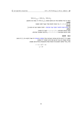 NP = PCP (Θ (log n) , Θ (1)) ‫הוכחת‬ 42‫החישובים‬ ‫מורכבות‬
WH (⃗w)⃗x⊗⃗y = WH (⃗u)⃗x · WH (⃗u)⃗y
.(‫המיקום‬ ‫את‬ ‫מציין‬ ⃗x-‫ה‬ WH (⃗u)⃗x-‫ב‬ ,‫)כלומר‬ ‫מיקום‬ ‫הוא‬ ‫אלה‬ ‫משלושת‬ ‫אחד‬ ‫כל‬ ‫כאשר‬
:‫שלמות‬
.‫הסמנטי‬ ‫לשלב‬ ‫ונעבור‬ ‫תמיד‬ ‫יתקיים‬ ‫השוויון‬ ‫אזי‬ ⃗w = ⃗u ⊗ ⃗u ‫אכן‬ ‫אם‬
:‫נאותות‬
.1
4 -‫מ‬ ‫קטן‬ ‫הוא‬ ‫כאן‬ ‫שנטעה‬ ‫הסיכוי‬ - ‫מטריצות‬ ‫עבור‬ ‫המקרי‬ ‫הלינארי‬ ‫הצרוף‬ ‫עקרון‬ ‫עפ‬
:‫יעילות‬
.(‫ווקטור‬ ‫כל‬ ‫)עבור‬ r = n + n = 2 · n :‫המוגרלים‬ ‫הביטים‬ ‫כמות‬
.(‫המרכזית‬ ‫המשוואה‬ ‫)בדיקת‬ q = 1 + 1 + 1 = 3 :‫שנקראים‬ ‫הביטים‬ ‫כמות‬
‫סיכום‬ 42.4
.‫ביטים‬ Θ (1) ‫רק‬ ‫לקרוא‬ ‫שצריך‬ ‫וזה‬ ‫והנאותות‬ ‫השלמות‬ ‫בגלל‬ ‫תאורטית‬ ‫מבחינה‬ ‫מדהים‬ ‫הוא‬PCP-‫ה‬ ‫משפט‬
.‫-שלמות‬NP ‫לבעיות‬ ‫קירוב‬ ‫קושי‬ ‫עם‬ ‫לנו‬ ‫עזור‬ ‫הוא‬ ‫מעשית‬ ‫מבחינה‬
:(‫סמנטי‬ ‫שלב‬ ‫ואחרים‬ ‫סינטקטיים‬ ‫)שניים‬ ‫האימות‬ ‫של‬ ‫השלבים‬ ‫שלושת‬ ‫אחרי‬ ,‫סהכ‬
r = m + 2n2
+ 4n
q = 10
52
 
