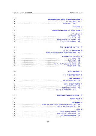 ‫העניינים‬ ‫תוכן‬‫החישובים‬ ‫מורכבות‬
18 ‫ואופטימיזציה‬ ‫חיפוש‬ ,‫הכרעה‬ ‫של‬ ‫גרסאות‬ ‫בין‬ ‫שקילות‬ 16
18 . . . . . . . . . . . . . . . . . . . . . . . . . . . . . . . . . . . . . . . . . . . . . . 3 − SAT ‫דוגמת‬ 16.1
18 . . . . . . . . . . . . . . . . . . . . . . . . . . . . . . . . . . . . . . . . . . . ‫שקילות‬ ‫דוגמת‬ 16.1.1
19 DSR ‫שיטת‬ 17
19 (‫-דטרמיניסטי‬ ‫לא‬ ‫חישוב‬ NP ‫)הגדרת‬ ‫מטלד‬ 18
19 coNP ‫המחלקה‬ 19
19 . . . . . . . . . . . . . . . . . . . . . . . . . . . . . . . . . . . . . . . . . . . . . . . . . coC ‫המחלקה‬ 19.1
20 . . . . . . . . . . . . . . . . . . . . . . . . . . . . . . . . . . . . . . . . . . . . . . . . . . coP = P 19.2
20 . . . . . . . . . . . . . . . . . . . . . . . . . . . . . . . . . . . . . . ‫כמתים‬ ‫באמצעות‬ coNP ‫הגדרת‬ 19.3
21 . . . . . . . . . . . . . . . . . . . . . . . . . . . . . . . . . . . . . . . . . NP ̸= coNP-‫ש‬ ‫ההשערה‬ 19.4
21 PH - ‫פולינומית‬ ‫היררכיה‬ IV
22 coNP-‫ו‬ NP-‫ל‬ ‫שמעבר‬ ‫מה‬ 20
22 . . . . . . . . . . . . . . . . . . . . . . . . . . . (‫כמתים‬ ‫שני‬ ‫עם‬ ‫לבעיה‬ ‫)דוגמה‬ ‫המזערי‬ ‫המעגל‬ ‫בעיית‬ 20.1
23 ‫הפולינומית‬ ‫ההיררכיה‬ ‫הגדרת‬ 21
23 . . . . . . . . . . . . . . . . . . . . . . . . . . . . . . . . . . . . . . . . . . . . . . . . . . . . ‫סימונים‬ 21.1
23 . . . . . . . . . . . . . . . . . . . . . . . . . . . . . . . . . . . . . . . . . . . . . . . . . ΠkP-‫ו‬ ΣkP 21.2
23 . . . . . . . . . . . . . . . . . . . . . . . . . . . . . . . . . . . . . . . . . . . . . . . . . . PH ‫הגדרת‬ 21.3
24 . . . . . . . . . . . . . . . . . . . . . . . . . . . . . . . . . . . . '‫וכו‬ P ̸= NP ‫לגבי‬ ‫מרכזיות‬ ‫השערות‬ 21.4
24 . . . . . . . . . . . . . . . . . . . . . . . . . . . . . . . . . . . . . . . . . . . . . . . . ‫הקריסה‬ ‫משפט‬ 21.5
24 ‫זיכרון‬ ‫סיבוכיות‬ V
25 S ≪ T ‫שבו‬ ‫למקרה‬ ‫דוגמת‬ 22
25 ‫חישוב‬ ‫קונפיגורצית‬ 23
26 . . . . . . . . . . . . . . . . . . . . . . . . . . . . . . . . . . . . . . . . . . . . ?‫ישנן‬ ‫קונפיגורציות‬ ‫כמה‬ 23.1
26 ‫זיכרון‬ - ‫סיבוכיות‬ ‫מחלקות‬ 24
26 . . . . . . . . . . . . . . . . . . . . . . . . . . . . . . . . . . . . . . . . . . . . . . . ‫ההיררכיה‬ ‫משפט‬ 24.1
27 . . . . . . . . . . . . . . . . . . . . . . . . . . . . . . . . . . . . . . . . . . . ‫המחלקות‬ ‫של‬ ‫ההיררכיה‬ 24.2
27 . . . . . . . . . . . . . . . . . . . . . . . . . . . . . . . . . . . . . . ?L ̸= NP :‫פתוחה‬ ‫בעיה‬ 24.2.1
27 ‫במשחקים‬ ‫מנצחות‬ ‫אסטרטגיות‬ VI
28 ‫משחקים‬ ‫הגדרת‬ 25
28 ‫צרמלו‬ ‫משפט‬ 26
28 . . . . . . . . . . . . . . . . . . . . . . . . ?‫מנצחת‬ ‫אסטרטגיה‬ ‫יש‬ (‫)לבן‬ ‫הפותח‬ ‫שלשחקן‬ ‫רושמים‬ ‫כיצד‬ 26.1
29 . . . . . . . . . . . . . . . . . . . . . . . . . . . . . . . . . . . . . . ?‫נותרו‬ ‫צעדים‬ ‫כמה‬ ‫מסמנים‬ ‫כיצד‬ 26.2
29 TQBF 27
29 . . . . . . . . . . . . . . . . . . . . . . . . . . . . . . . . . . . . . . . . . TQBF ‫להכרעת‬ ‫אלגוריתם‬ 27.1
29 . . . . . . . . . . . . . . . . . . . . . . . . . . . . . . . . . . . . . . ‫-שלמה‬PSPACE ‫היא‬ TQBF 27.2
29 . . . . . . . . . . . . . . . . . . . . . . . . . . . . . . . . . . . . . . . . TQBF ‫של‬ ‫הזיכרון‬ ‫סיבוכיות‬ 27.3
55
 