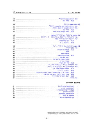 ‫האיורים‬ ‫רשימת‬‫החישובים‬ ‫מורכבות‬
40 . . . . . . . . . . . . . . . . . . . . . . . . . . . . . . . . . . . . . . . . . . 25
‫ההיררכיה‬ ‫משפט‬ ‫הוכחת‬ 39.2
40 . . . . . . . . . . . . . . . . . . . . . . . . . . . . . . . . . . . . . . . . . . . . . . Θ-‫ב‬ ‫טיפול‬ 39.2.1
41 BGS-‫ה‬ ‫משפט‬ ‫הוכחת‬ 40
41 . . . . . . . . . . . . . . . . . . . . . . . . . . . . . . . . 26
BGS-‫ה‬ ‫משפט‬ ‫של‬ ‫הראשון‬ ‫החלק‬ ‫הוכחת‬ 40.1
42 . . . . . . . . . . . . . . . . . . . . . . . . . . . . . . . . . . . . BGS-‫ה‬ ‫משפט‬ ‫של‬ ‫שני‬ ‫החלק‬ ‫הוכחת‬ 40.2
43 . . . . . . . . . . . . . . . . . . . . . . . . . . . . . . . . . . . . . . . . . . . . . Θ-‫ב‬ ‫טיפול‬ 40.2.1
43 . . . . . . . . . . . . . . . . . . . . . . . . . . . . . . . . . . . . ‫טופלו‬ ‫שכבר‬ ‫בקלטים‬ ‫טיפול‬ 40.2.2
43 ‫-שלמה‬PSPACE ‫היא‬ TQBF-‫ש‬ ‫ההוכחה‬ 41
43 . . . . . . . . . . . . . . . . . . . . . . . . TQBF ∈ D − SPACE ‫וגם‬ TQBF ∈ PSPACE 41.1
44 . . . . . . . . . . . . . . . . . . . . . . . . . . . . . . . . . . . . . . ‫-שלמה‬PSPACE ‫היא‬ TQBF 41.2
44 . . . . . . . . . . . . . . . . . . . . . . . . . . . . . . . . . . . . . . . . . . ‫קונפיגורציות‬ ‫גרף‬ 41.2.1
44 . . . . . . . . . . . . . . . . . . . . . . . . . . . . . . . . . . . . . . . . . . L ≤p TQBF 41.2.2
45 NP = PCP (Θ (log n) , Θ (1)) ‫הוכחת‬ 42
46 . . . . . . . . . . . . . . . . . . . . . . . . . . . . . . . . . . . . . . . . . . . . . . . . . ‫להוכחה‬ ‫כלים‬ 42.1
46 . . . . . . . . . . . . . . . . . . . . . . . . . . . . . . . . . . . . . . . . ‫ווקטורים‬ ‫על‬ ‫פעולות‬ 42.1.1
46 . . . . . . . . . . . . . . . . . . . . . . . . . . . . . . . . . . . . . . . . . . . . . . . . . ‫חיבור‬
46 . . . . . . . . . . . . . . . . . . . . . . . . . . . . . . . . . . . . . . . . . . . . ‫פנימית‬ ‫מכפלה‬
46 . . . . . . . . . . . . . . . . . . . . . . . . . . . . . . . . . . . . . . . . ‫מטריצות‬ ‫על‬ ‫פעולות‬ 42.1.2
46 . . . . . . . . . . . . . . . . . . . . . . . . . . . . . . . . . . . . . . . . . . . ‫מטריצות‬ ‫חיבור‬
46 . . . . . . . . . . . . . . . . . . . . . . . . . . . . . . . . . . . . ‫מטריצות‬ ‫של‬ ‫פנימית‬ ‫מכפלה‬
46 . . . . . . . . . . . . . . . . . . . . . . . . . . . . . . . . . . . . . . . . . . . ‫טנזורית‬ ‫מכפלה‬
47 . . . . . . . . . . . . . . . . . . . . . . . . . . . . . . . . . . . . . . . . . . ‫וולש-הדמרד‬ ‫קוד‬ 42.1.3
47 . . . . . . . . . . . . . . . . . . . . . . . . . . . . . . NP ⊇ PCP (Θ (log n) , Θ (1))-‫ש‬ ‫ההוכחה‬ 42.2
47 . . . . . . . . . . . . . . . . . . . . . . . . . . . . . . . NP ⊆ PCP (poly (n) , Θ (1))-‫ש‬ ‫ההוכחה‬ 42.3
48 . . . . . . . . . . . . . . . . . . . . . . . . . . . . . . . . . . . . QE ‫שנייה‬ ‫ממעלה‬ ‫משאוות‬ 42.3.1
48 . . . . . . . . . . . . . . . . . . . . . . . . . . . . . . . . . . . . . . . . 3 − SAT ≤p QE 42.3.2
49 . . . . . . . . . . . . . . . . . . . ‫ההוכחה‬ ‫של‬ ‫המרכזי‬ ‫הרעיון‬ - (‫המאמת‬ ‫)של‬ V ‫של‬ ‫תפקידו‬ 42.3.3
50 . . . . . . . . . . . . . . . . . . . . . . . . . . . ‫מטריצות‬ ‫עבור‬ ‫המקרי‬ ‫הלינארי‬ ‫הצרוף‬ ‫עקרון‬ 42.3.4
50 . . . . . . . . . . . . . . . . . . . . . . . . . . . . . . . . . . . ‫ההוכחה‬ ‫של‬ ‫הסינטקטי‬ ‫השלב‬ 42.3.5
52 . . . . . . . . . . . . . . . . . . . . . . . . . . . . . . . . . . . . . . . . . . . . . . . . . . . . . ‫סיכום‬ 42.4
‫האיורים‬ ‫רשימת‬
5 . . . . . . . . . . . . . . . . . . . . . . . . . . . . . . . . . . . . . . . . . XOR ‫בולאני‬ ‫למעגל‬ ‫דוגמה‬ 1
11 . . . . . . . . . . . . . . . . . . . . . . . . . . . . . . . . . . . . . . . . . . . . ‫טיורינג‬ ‫למכונת‬ ‫דוגמה‬ 2
17 . . . . . . . . . . . . . . . . . . . . . . . . . . . . . . . . . . . . . . . . . ‫הפולינומית‬ ‫הרדוקציה‬ ‫פעולת‬ 3
24 . . . . . . . . . . . . . . . . . . . . . . . . . . . . . . . . . . . . . . . . . . . . . . ‫פולינומית‬ ‫היררכיה‬ 4
35 . . . . . . . . . . . . . . . . . . . . . . . . . . . . . . . . . . . . . . . . . . ‫איזומורפים‬ ‫לגרפים‬ ‫דוגמה‬ 5
38 . . . . . . . . . . . . . . . . . . . . . . . . . . . . . . . . . . . . . . . . . . . . . . ‫קנטור‬ ‫של‬ ‫האלכסון‬ 6
44 . . . . . . . . . . . . . . . . . . . . . . . . . . . . . . . . . . . . . . . . . . . ‫לדוגמה‬ ‫קונפיגורציות‬ ‫גרף‬ 7
.‫בלכסון‬ ‫שמתרכזת‬ ‫חלקית‬ ‫בהוכחה‬ ‫אלא‬ ‫מלאה‬ ‫בהוכחה‬ ‫מדובר‬ ‫לא‬25
‫השני‬ ‫החלק‬ ‫בשביל‬ ‫כאן‬ ‫זה‬ ‫אבל‬ ,‫האלכסון‬ ‫בשיטת‬ ‫הוכחה‬ ‫לא‬ ‫זאת‬26
57
 