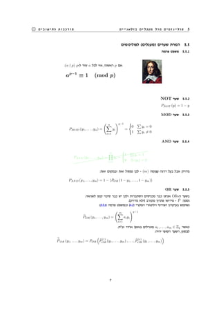 ‫בולאניים‬ ‫מעגלים‬ ‫מול‬ ‫פולינומים‬ 5‫החישובים‬ ‫מורכבות‬
‫לפולינומים‬ (‫)מעגלים‬ ‫שערים‬ ‫המרת‬ 5.5
‫פרמה‬ ‫משפט‬ 5.5.1
:(a p) p-‫ל‬ ‫שזר‬ a ‫לכל‬ ‫אזי‬ ,‫ראשוני‬ p ‫אם‬
ap−1
≡ 1 (mod p)
NOT ‫שער‬ 5.5.2
PNOT (y) = 1 − y
MOD ‫שער‬ 5.5.3
PMOD (y1, . . . , yn) =
( n∑
i=1
yi
)q−1
=
{
0
∑
yi = 0
1
∑
yi ̸= 0
AND ‫שער‬ 5.5.4
@@@@@@@@@@@@@@@@@@@@@
PAND (y1, . . . , ym) =
m∏
i=1
yi =
{
1
∏
yi = 1
0 ∃i (yi) = 0
:‫זאת‬ ‫ובמקום‬ ‫זאת‬ ‫נפסול‬ ‫לכן‬ - (m) ‫עצומה‬ ‫דרגה‬ ‫בעל‬ ‫אבל‬ ‫מדויק‬
PAND (y1, . . . , ym) = 1 − (POR (1 − y1, . . . , 1 − ym))
OR ‫שער‬ 5.5.5
.‫לשגיאה‬ ‫קטן‬ ‫סיכוי‬ ‫כבר‬ ‫יש‬ ‫ולכן‬ ‫הסתברות‬ ‫מכניסים‬ ‫כבר‬ ‫אנחנו‬ OR-‫ה‬ ‫בשער‬
.(‫מדויק‬ ‫)ולא‬ ‫מקורב‬ ‫פתרון‬ ‫פירושו‬ - P :‫נסמן‬
:(5.5.1) ‫פרמה‬ ‫ובמשפט‬ (4.2) ‫המקרי‬ ‫הלינארי‬ ‫הצירוף‬ ‫בעיקרון‬ ‫נשתמש‬
POR (y1, . . . , ym) =
( m∑
i=1
aiyi
)q−1
.‫וב"ת‬ ‫אחיד‬ ‫באופן‬ ‫מוגרלים‬ a1, . . . , am ∈ Zq ‫כאשר‬
:‫יהיה‬ ‫הסופי‬ ‫השער‬ ,‫לבסוף‬
POR (y1, . . . , ym) = POR
(
P
(1)
OR (y1, . . . , ym) , . . . , P
(r)
OR (y1, . . . , ym)
)
7
 