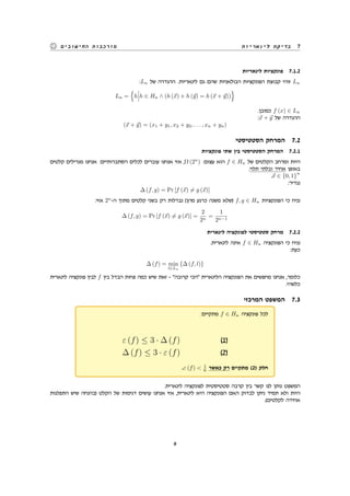 ‫לינאריות‬ ‫בדיקת‬ 7‫החישובים‬ ‫מורכבות‬
‫לינאריות‬ ‫פונקציות‬ 7.1.2
:Ln ‫של‬ ‫ההגדרה‬ .‫לינאריות‬ ‫גם‬ ‫שהם‬ ‫הבולאניות‬ ‫הפונקציות‬ ‫קבוצת‬ ‫זוהי‬ Ln
Ln =
{
h h ∈ Hn ∧ (h (⃗x) + h (⃗y) = h (⃗x + ⃗y))
}
.‫כמובן‬ f (x) ∈ Ln
:⃗x + ⃗y ‫של‬ ‫ההגדרה‬
(⃗x + ⃗y) = (x1 + y1, x2 + y2, . . . , xn + yn)
‫הסטטיסטי‬ ‫המרחק‬ 7.2
‫פונקציות‬ ‫שתי‬ ‫בין‬ ‫הסטטיסטי‬ ‫המרחק‬ 7.2.1
‫קלטים‬ ‫מגרילים‬ ‫אנחנו‬ :‫הסתברותיים‬ ‫לכלים‬ ‫עוברים‬ ‫אנחנו‬ ‫אזי‬ ,Ω (2n
) :‫עצום‬ ‫הוא‬ f ∈ Hn ‫של‬ ‫הקלטים‬ ‫ומרחב‬ ‫היות‬
.‫תלוי‬ ‫ובלתי‬ ‫אחיד‬ ‫באופן‬
.⃗x ∈ {0, 1}
n
:‫נגדיר‬
∆ (f, g) = Pr [f (⃗x) ̸= g (⃗x)]
:‫אזי‬ 2n
-‫ה‬ ‫מתוך‬ ‫קלטים‬ ‫בשני‬ ‫רק‬ ‫נבדלות‬ (‫מהן‬ ‫כרגע‬ ‫משנה‬ ‫)שלא‬ f, g ∈ Hn ‫הפונקציות‬ ‫כי‬ ‫נניח‬
∆ (f, g) = Pr [f (⃗x) ̸= g (⃗x)] =
2
2n
=
1
2n−1
‫לינארית‬ ‫לפונקציה‬ ‫סטטיסטי‬ ‫מרחק‬ 7.2.2
.‫לינארית‬ ‫אינה‬ f ∈ Hn ‫הפונקציה‬ ‫כי‬ ‫נניח‬
:‫כעת‬
∆ (f) = min
l∈Ln
{∆ (f, l)}
‫לינארית‬ ‫פונקציה‬ ‫לבין‬ f ‫בין‬ ‫הבדל‬ ‫פחות‬ ‫כמה‬ ‫שיש‬ ‫זאת‬ - "‫קרובה‬ ‫"הכי‬ ‫הלינארית‬ ‫הפונקציה‬ ‫את‬ ‫מחפשים‬ ‫אנחנו‬ ,‫כלומר‬
.‫כלשהי‬
‫המרכזי‬ ‫המשפט‬ 7.3
:‫מתקיים‬ f ∈ Hn ‫פונקציה‬ ‫לכל‬
ε (f) ≤ 3 · ∆ (f) (1)
∆ (f) ≤ 3 · ε (f) (2)
.ε (f) < 1
6 ‫כאשר‬ ‫רק‬ ‫מתקיים‬ (2) ‫חלק‬
.‫לינארית‬ ‫לפונקציה‬ ‫סטטיסטית‬ ‫קרבה‬ ‫בין‬ ‫קשר‬ ‫לנו‬ ‫נותן‬ ‫המשפט‬
‫התפלגות‬ ‫שיש‬ ‫)בהנחה‬ ‫הקלט‬ ‫של‬ ‫דגימות‬ ‫עושים‬ ‫אנחנו‬ ‫אזי‬ ,‫לינארית‬ ‫היא‬ ‫הפונקציה‬ ‫האם‬ ‫לבדוק‬ ‫ניתן‬ ‫תמיד‬ ‫ולא‬ ‫היות‬
.(‫לקלטים‬ ‫אחידה‬
9
 
