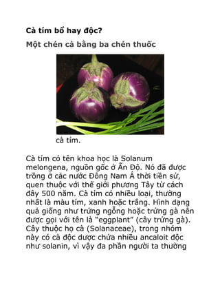 Cà tím bổ hay độc?
Một chén cà bằng ba chén thuốc




        cà tím.

Cà tím có tên khoa học là Solanum
melongena, nguồn gốc ở Ấn Độ. Nó đã được
trồng ở các nước Đông Nam Á thời tiền sử,
quen thuộc với thế giới phương Tây từ cách
đây 500 năm. Cà tím có nhiều loại, thường
nhất là màu tím, xanh hoặc trắng. Hình dạng
quả giống như trứng ngỗng hoặc trứng gà nên
được gọi với tên là “eggplant” (cây trứng gà).
Cây thuộc họ cà (Solanaceae), trong nhóm
này có cà độc dược chứa nhiều ancaloit độc
như solanin, vì vậy đa phần người ta thường
 