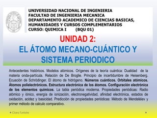Clara Turriate
UNIVERSIDAD NACIONAL DE INGENIERIA
FACULTAD DE INGENIERIA MECANICA
DEPARTAMENTO ACADEMICO DE CIENCIAS BASICAS,
HUMANIDADES Y CURSOS COMPLEMENTARIOS
CURSO: QUIMICA I (BQU 01)
UNIDAD 2:
EL ÁTOMO MECANO-CUÁNTICO Y
SISTEMA PERIODICO
Antecedentes históricos. Modelos atómicos. Orígenes de la teoría cuántica: Dualidad de la
materia onda-partícula. Relación de De Broglie. Principio de incertidumbre de Heisenberg.
Ecuación de Schrödinger. El átomo de hidrógeno. Números cuánticos. Orbitales atómicos.
Átomos polielectrónicos. Estructura electrónica de los átomos. Configuración electrónica
de los elementos químicos. La tabla periódica moderna. Propiedades periódicas: Radio
atómico y iónico, energía de ionización, electronegatividad, afinidad electrónica, estados de
oxidación, acidez y basicidad. Predicción de propiedades periódicas: Método de Mendeléiev y
primer método de calculo comparativo.
 
