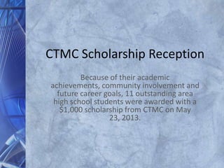 CTMC Scholarship Reception
Because of their academic
achievements, community involvement and
future career goals, 11 outstanding area
high school students were awarded with a
$1,000 scholarship from CTMC on May
23, 2013.
 