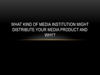 WHAT KIND OF MEDIA INSTITUTION MIGHT
DISTRIBUTE YOUR MEDIA PRODUCT AND
WHY?

 