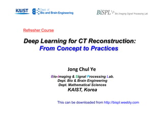 Jong Chul Ye
Bio-Imaging & Signal Processing Lab.
Dept. Bio & Brain Engineering
Dept. Mathematical Sciences
KAIST, Korea
Refresher Course
Deep Learning for CT Reconstruction:
From Concept to Practices
This can be downloaded from http://bispl.weebly.com
 