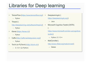 Libraries for Deep learning
• TensorFlow (https://www.tensorflow.org/)
– Python
• Theano (
http://deeplearning.net/software/theano/)
– Python
• Keras (https://keras.io/)
– Python
• Caffe (http://caffe.berkeleyvision.org/)
– Python
• Torch (or PyTorch) (http://torch.ch/)
– C / C++ (or Python)
• Deeplearning4J (
https://deeplearning4j.org/)
– Java
• Microsoft Cognitive Toolkit (CNTK)
(
https://www.microsoft.com/en-us/cognitive-
toolkit/)
– Python / C / C++
• MatConvNet (
http://www.vlfeat.org/matconvnet/)
– Matlab
 