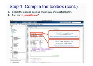 Step 1: Compile the toolbox (cont.)
3. Check the options such as enableGpu and enableCudnn.
4. Run the ‘vl_compilenn.m’.
* To use GPU processing (false true),
you must have CUDA installed.
( https://developer.nvidia.com/cuda-90-download-archive )
** To use cuDNN library (false true),
you must have cuDNN installed.
( https://developer.nvidia.com/cudnn )
 