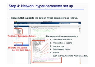 Step 4: Network hyper-parameter set up
• MatConvNet supports the default hyper-parameters as follows,
Refer the cnn_train.m
( or cnn_train_dag.m )
The supported hyper-parameters
1. The size of mini-batch
2. The number of epochs
3. Learning rate
4. Weight decay factor
5. Solvers
such as SGD, AdaDelta, AdaGrad, Adam, and RMS
The kind of Optimization Solvers
 