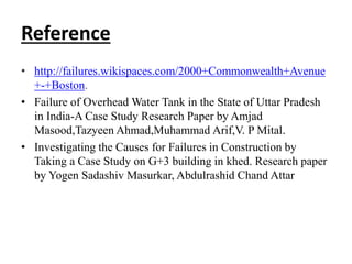 Reference
• http://failures.wikispaces.com/2000+Commonwealth+Avenue
+-+Boston.
• Failure of Overhead Water Tank in the State of Uttar Pradesh
in India-A Case Study Research Paper by Amjad
Masood,Tazyeen Ahmad,Muhammad Arif,V. P Mital.
• Investigating the Causes for Failures in Construction by
Taking a Case Study on G+3 building in khed. Research paper
by Yogen Sadashiv Masurkar, Abdulrashid Chand Attar
 
