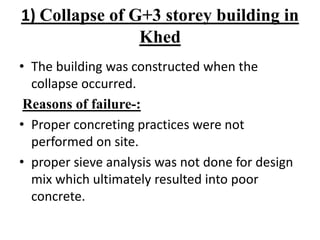 1) Collapse of G+3 storey building in
Khed
• The building was constructed when the
collapse occurred.
Reasons of failure-:
• Proper concreting practices were not
performed on site.
• proper sieve analysis was not done for design
mix which ultimately resulted into poor
concrete.
 