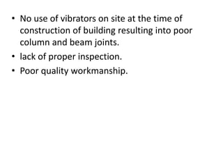 • No use of vibrators on site at the time of
construction of building resulting into poor
column and beam joints.
• lack of proper inspection.
• Poor quality workmanship.
 